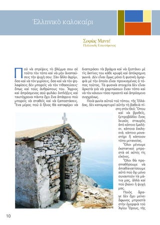 10
Σοφίας Μαντέ
Πολιτικῆς Επιστήμονος
Π
οῦ νὰ στρέψεις τὸ βλέμμα σου σὲ
τοῦτο τὸν τόπο καὶ νὰ μὴν ἀναπαύ-
σεις τὴν ψυχὴ σου; Σὰν ἄλλο ἀγρίμι,
ὅσο καὶ νὰ τὸν γυρίσεις, ὅσο καὶ νὰ τὸν ψη-
λαφίσεις δὲν μπορεῖς νὰ τὸν τιθασεύσεις·
ὅπως καὶ τοὺς ἀνθρώπους του. Ἄγριος
καὶ ἀπρόσμενος σοῦ φυλάει ἐκπλήξεις καὶ
ταυτόχρονα πάντα ἔχει ἕνα ἀπάγγειο ποὺ
μπορεῖς νὰ σταθεῖς καὶ νὰ ξαποστάσεις.
Ἕνα μέρος ποὺ ὁ ἥλιος θὰ καταφέρει νὰ
διαπεράσει τὰ βράχια καὶ νὰ ζεστάνει μὲ
τὶς ἀκτίνες του κάθε κρυφὴ καὶ ἀπόκρημνη
γωνιά. Δὲν εἶναι ὅμως μόνο ἡ φυσικὴ ὀμορ-
φιὰ μὲ τὴν ὁποία εἶναι προικισμένος ὁ τό-
πος τοῦτος. Τὰ φυσικὰ στοιχεῖα δὲν εἶναι
ἀρκετὰ γιὰ νὰ χαριτώσουν ἕναν τόπο καὶ
νὰ τὸν κάνουν τόσο προσιτὸ καὶ ἀπρόσμενο
συγχρόνως.
Ποιὰ γωνία αὐτοῦ τοῦ τόπου, τῆς Ἑλλά-
δας, δὲν καταμαρτυρεῖ αὐτὴν τὴ βαθειὰ πί-
στη στὸν Θεό; Ὅπου
καὶ νὰ βρεθεῖς,
ξεπροβάλλει ἕνας
λευκὸς σταυρὸς
ἀπὸ κάποιο ξωκλή-
σι, κάποια ἐκκλη-
σιά, κάποιο μονα-
στήρι ἢ κάποιον
τόπο μετανοίας.
Ὅλοι μένουμε
ἐκστατικοὶ μπρο-
στά σὲ αὐτὲς τὶς
εἰκόνες.
Ὅλοι θὰ προ-
σπαθήσουμε νὰ
ἀπαθανατίσουμε
αὐτό ποὺ ὄχι μόνο
συναντοῦν τὰ μά-
τια μας, ἀλλὰ καί
ποὺ βιώνει ἡ ψυχὴ
μας.
Ποιὸς ἄρα-
γε δὲν ἔχει μείνει
ἄφωνος μπροστὰ
στὴν ὀμορφιὰ τοῦ
Ἁγίου Ὂρους, τῆς
Ἑλληνικὸ καλοκαίρι
 