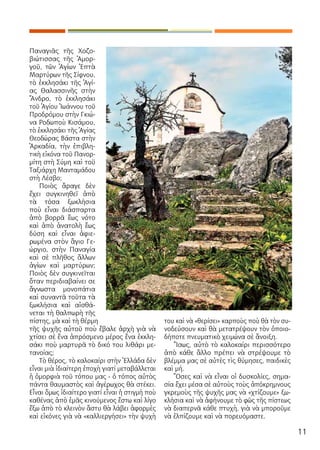 11
Παναγιᾶς τῆς Χοζο-
βιώτισσας τῆς Ἀμορ-
γοῦ, τῶν Ἁγίων Ἑπτὰ
Μαρτύρων τῆς Σίφνου,
τὸ ἐκκλησάκι τῆς Ἁγί-
ας Θαλασσινῆς στὴν
Ἄνδρο, τὸ ἐκκλησάκι
τοῦ Ἁγίου Ἰωάννου τοῦ
Προδρόμου στὴν Γκιώ-
να Ροδωποὺ Κισάμου,
τὸ ἐκκλησάκι τῆς Ἁγίας
Θεοδώρας Βάστα στὴν
Ἀρκαδία, τὴν ἐπιβλη-
τικὴ εἰκόνα τοῦ Πανορ-
μίτη στὴ Σύμη καὶ τοῦ
Ταξιάρχη Μανταμάδου
στὴ Λέσβο;
Ποιὸς ἄραγε δὲν
ἔχει συγκινηθεῖ ἀπὸ
τὰ τόσα ξωκλήσια
ποὺ εἶναι διάσπαρτα
ἀπὸ βορρᾶ ἕως νότο
καὶ ἀπὸ ἀνατολὴ ἕως
δύση καὶ εἶναι ἀφιε-
ρωμένα στὸν ἃγιο Γε-
ώργιο, στὴν Παναγία
καὶ σὲ πλῆθος ἄλλων
ἁγίων καὶ μαρτύρων;
Ποιὸς δὲν συγκινεῖται
ὅταν περιδιαβαίνει σε
ἄγνωστα μονοπάτια
καὶ συναντᾶ τοῦτα τὰ
ξωκλήσια καὶ αἰσθά-
νεται τὴ θαλπωρὴ τῆς
πίστης, μὰ καὶ τὴ θέρμη
τῆς ψυχῆς αὐτοῦ ποὺ ἔβαλε ἀρχὴ γιὰ νὰ
χτίσει σὲ ἕνα ἀπρόσμενο μέρος ἕνα ἐκκλη-
σάκι ποὺ μαρτυρᾶ τὸ δικό του λιθάρι με-
τανοίας;
Τὸ θέρος, τὸ καλοκαίρι στὴν Ἑλλάδα δὲν
εἶναι μιὰ ἰδιαίτερη ἐποχὴ γιατί μεταβάλλεται
ἡ ὀμορφιὰ τοῦ τόπου μας - ὁ τόπος αὐτὸς
πάντα θαυμαστὸς καὶ ἀγέρωχος θὰ στέκει.
Εἶναι ὅμως ἰδιαίτερο γιατί εἶναι ἡ στιγμή ποὺ
καθένας ἀπὸ ἐμᾶς κινούμενος ἔστω καὶ λίγο
ἔξω ἀπὸ τὸ κλεινὸν ἄστυ θὰ λάβει ἀφορμὲς
καὶ εἰκόνες γιὰ νὰ «καλλιεργήσει» τὴν ψυχὴ
του καὶ νὰ «θερίσει» καρποὺς ποὺ θὰ τὸν συ-
νοδεύσουν καὶ θὰ μετατρέψουν τὸν ὁποιο-
δήποτε πνευματικὸ χειμώνα σὲ ἄνοιξη.
Ἴσως, αὐτὸ τὸ καλοκαίρι περισσότερο
ἀπὸ κάθε ἄλλο πρέπει νὰ στρέψουμε τὸ
βλέμμα μας σὲ αὐτὲς τὶς θύμησες, παιδικὲς
καὶ μή.
Ὅσες καὶ νὰ εἶναι οἱ δυσκολίες, σημα-
σία ἔχει μέσα σὲ αὐτοὺς τοὺς ἀπόκρημνους
γκρεμοὺς τῆς ψυχῆς μας νὰ «χτίζουμε» ξω-
κλήσια καὶ νὰ ἀφήνουμε τὸ φῶς τῆς πίστεως
νὰ διαπερνᾶ κάθε πτυχὴ, γιὰ νὰ μποροῦμε
νὰ ἐλπίζουμε καὶ νὰ πορευόμαστε.
 