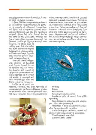 13
σκουρόχρωμο πουκάμισο ἢ μπλούζα, ἢ μπο-
ρεῖ αὐτὴ νὰ εἶναι ἡ ἰδέα μου.
Ὁ ἥλιος ἀλλάζει συνέχεια θέση καὶ φωτί-
ζει διαφορετικά τοὺς ἀνθρώπους, τὸ φύλλω-
μα τῆς μουριᾶς, τὰ πόδια ἀπὸ τὶς καρέκλες.
Μιὰ ἀφίσα ποὺ μιλᾶ γιὰ ἕνα μουσικὸ πανη-
γύρι φωτίζεται γιὰ λίγο σὰν ἀπὸ προβολέα
καὶ μετὰ σβήνει, ἐνῷ τρέμει ἀπὸ τὸ ἀεράκι
ποὺ θέλει νὰ τὴν ξεκολλήσει. Ὑπάρχει καὶ
ἕνα μεγάλο πιθάρι ποὺ φωτίζεται ἀπὸ τὸν
ἥλιο καὶ μοιάζει μὲ δίχρωμο κοιλαρὰ ποὺ
λιάζεται. Τὸ ἀδικῶ ὅμως τὸ
πιθάρι, γιατί ἀπὸ τὴν κοιλιὰ
του αὐτὴ ξεκινᾶ ἕνα κομψὸ
ἀναρριχητικὸ μὲ κόκκινα λου-
λούδια ἁπλωμένα μὲ ἁρμονία
στὸν ὄγκο τοῦ φυτοῦ, καμα-
ρωτὰ καὶ χαμογελαστά.
Πάνω στὰ τραπέζια ἔρχο-
νται κανάτες μὲ δροσερὸ
νερό, θαμπὲς ἀπὸ τὴ δροσιὰ
καὶ τὴ ζέστη μαζί. Καὶ τσικου-
διά. Διαφέρει ἀπὸ τὸ νερό, τὸ
σχῆμα τοῦ μπουκαλιοῦ ποὺ
εἶναι μικρότερο καὶ ἡ δύναμη
ποὺ κρύβει ἡ τσικουδιὰ καὶ
καίει τὸν φάρυγγα μέσα στὴ
ζέστη, ἐνῷ εἶναι παγωμένη.
Σερβίρεται σὲ μικρὰ πο-
τηράκια, διάφανα, ποὺ ἕνας Κρητικὸς μὲ
μικρὰ δάχτυλα καὶ δυνατὸ βλέμμα, γεμίζει
καὶ χτυπᾶ τὸν πάτο τοῦ ποτηριοῦ στὸ τρα-
πέζι πρὶν τὰ γευτεῖ. Ἔχουν πλαισιωθεῖ ἀπὸ
πιάτα, φανταχτερὰ ἀλλὰ καὶ ἁπλά, ζουμερὰ
ἀλλὰ καὶ τραγανά, πολύχρωμα. Ἄσπρο καὶ
κόκκινο καὶ καφέ, πορτοκαλὶ καὶ χρυσοκόκκι-
νο, πράσινο καὶ καστανό, εἶναι τὰ χρώματα
στὰ πιάτα. Τὰ λαχανικὰ εἶναι πιὸ ζωντανὰ
ἀπὸ ποτέ. Λάμπουν σὰν σὲ διαφήμιση, ὅμως
εἶναι στὸ πιάτο φρεσκοκομμένα καὶ ἀρτυ-
μένα. Ἡ μεσογειακὴ κουζίνα στὰ καλύτερά
της. Κοκκινιστὸ μοσχάρι μὲ πουρὲ μελιτζά-
νας. Μπουρεκάκια μελιτζάνας μὲ φέτα καὶ
σάλτσα ντομάτας.
Ντάκος.
Στάκα.
Καλιστούνια.
Χοχλιοὶ μπουρμπουριστοί.
Ἀρνάκι μὲ μέλι σὲ πουγκὶ ἀπὸ φύλλο
κρούστας.
Τόση ἰσορροπία καὶ μέτρο στὸ μαγείρε-
μα... τόσο νόστιμα φαγητά...
Ὁλόκληρη ἡ σκιὰ μιᾶς διπλανῆς καρέ-
κλας ἀκουμπᾶ ἁπαλὰ τα πόδια.
Δίπλα ὑπάρχουν σκαλάκια, πολλὰ ποὺ
ὁδηγοῦν κάπου δροσερὰ γιὰ ξεκούραση.
Ἐλαιόλαδο καὶ τσικουδιά.
Διακοπὲς στὴν Κρήτη!
 