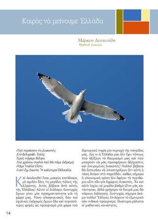 14
Μάρκου Δεσποτίδη
Μαθητῆ Λυκείου
Καιρὸς νὰ μείνουμε Ἐλλάδα
-Ποῦ περάσατε τὶς Διακοπές;
-Στὸ Βελιγράδι. Ἐσεῖς;
-Ἐμεῖς πήγαμε Βέλγιο.
-Τοῦ χρόνου παιδιὰ ποῦ θὰ πᾶμε ἐκδρομή;
-Πᾶμε Ἰταλία! Εἶστε;
-Γιατί ὄχι Σκωτία; Ἢ καλύτερα Ὀλλανδία;
Κ
αὶ ἀκολουθεῖ ἕνας μακρὺς κατάλογος
μὲ σχεδὸν ὅλες τὶς μεγάλες πόλεις τῆς
Εὐρώπης, ἐκτὸς βέβαια ἀπὸ αὐτὲς
τῆς Ἑλλάδας! Αὐτοὶ οἱ διάλογοι δυστυχῶς
ἔχουν γίνει μία πραγματικότητα γιὰ τὴ
χώρα μας. Τόσο οἰκογενειακὲς ὅσο καὶ
σχολικὲς ἐκδρομὲς ἔχουν ὅλο καὶ περισσό-
τερες φορὲς ὡς προορισμὸ μία χώρα τοῦ
ἐξωτερικοῦ παρὰ μία περιοχὴ τῆς πατρίδος
μας. Λὲς κι ἡ Ἑλλάδα μας δὲν ἔχει τόπους
ποὺ ἀξίζουν τὸ θαυμασμὸ μας καὶ ποὺ
μποροῦν νὰ μᾶς προσφέρουν ἀξέχαστες
καὶ ὀνειρεμένες διακοπές! Πολλοὶ βέβαια
θὰ ἔσπευδαν νὰ ὑποστηρίξουν ὅτι αὐτὴ ἡ
τάση ἀνήκει στὸ παρελθόν, καθὼς σήμερα
ἡ οἰκονομικὴ κρίση δὲν ἀφήνει τὸ περιθώ-
ριο οὔτε κἂν γιὰ ἐγχώριες διακοπές. Ἂν καὶ
αὐτὸ ἰσχύει σὲ μεγάλο βαθμὸ (ἔτσι μᾶς κα-
τάντησαν, ἀλλὰ γρήγορα τὰ ὄνειρά μας θὰ
πάρουν ἐκδίκηση), δυστυχῶς σήμερα ἀκό-
μα πολλοὶ Ἕλληνες ἐπιλέγουν τὸ ἐξωτερικὸ
σὰν πιθανὸ προορισμό, ἰδιαίτερα μάλιστα
οἱ μαθητικὲς κοινότητες.
 