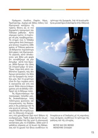 15
Πράγματι, Λονδίνο, Παρίσι, Ρώμη,
Ἄμστερνταμ, Ζυρίχη καὶ ἄλλες πόλεις τοῦ
ἐξωτερικοῦ κατέχουν τὶς
πρῶτες θέσεις ὡς οἱ πιὸ
δημοφιλεῖς προορισμοὶ τῶν
Ἑλλήνων μαθητῶν. Αὐτὸ
σίγουρα πρέπει τὸ λιγότε-
ρο νὰ μᾶς προβληματίσει.
Τὴ στιγμὴ ποὺ ἡ Ἑλλάδα
προτιμᾶται ἀπὸ ἑκατομμύ-
ρια ξένους τουρίστες κάθε
χρόνο, οἱ Ἕλληνες φαίνεται
νὰ θέλγονται περισσότερο
ἀπὸ χῶρες τοῦ ἐξωτερικοῦ.
Τὸ γεγονὸς αὐτὸ ἀποδει-
κνύει γιὰ ἄλλη μιὰ φορὰ
ὅτι συνηθίζουμε νὰ μὴν
ἐκτιμᾶμε αὐτὰ ποὺ ἔχου-
με, ἀλλὰ ἔχουμε τὴν τάση
νὰ ὑπερεκτιμᾶμε τὸ ξένο.
Ὅμως πέρα ἀπὸ αὐτό, κα-
θίσταται ἐμφανὲς πὼς δὲν
ἔχουμε κατανοήσει τὴν ἀξία
καὶ τὴν ὀμορφιὰ τῆς πατρί-
δος μας. Καὶ τὸ χειρότερο
εἶναι ὅτι ἔχει περάσει αὐτὴ
ἡ νοοτροπία καὶ στὴ νέα
γενιά. Ἀλλὰ πάντα ὑπάρχει
χρόνος γιὰ νὰ ἀλλάξει κάτι.
Ἀρκεῖ νὰ τὸ θέλουμε πολύ.
Ἃς ἐξερευνήσουμε τὴν
πανέμορφη πατρίδα μας,
ἃς ἀνακαλύψουμε τοὺς
πολύτιμους φυσικοὺς καὶ
πνευματικοὺς της θησαυ-
ροὺς κι ἃς μυήσουμε καὶ τὴ
νέα γενιὰ σὲ αὐτούς. Ἔτσι
παράλληλα θὰ στηρίξουμε
καὶ τὶς ἑλληνικὲς ἐπιχειρή-
σεις ποὺ χρειάζονται ὅσο ποτὲ ἄλλοτε τὴ
συνδρομὴ μας. Ἦρθε ἡ ὥρα λοιπὸν νὰ μεί-
νουμε Ἑλλάδα! Καὶ ὄχι γιατί ἡ οἰκονομικὴ
κατάσταση μᾶς τὸ ἐπιβάλλει, ἀλλὰ γιατί ὁ
γαλάζιος οὐρανὸς μὲ τὸ λευκὸ τῆς θάλασ-
σας καὶ τὸ χρυσὸ τοῦ ἥλιου συνθέτουν τὸ
τρίπτυχο τῆς ὀμορφιᾶς, ἐνῷ τὰ λευκὰ φιλό-
ξενα μοναστήρια διάσπαρτα στὴν ἑλληνικὴ
ἐπικράτεια κι οἱ ἐκκλησίες μὲ τὶς καμπάνες
τους νὰ ἠχοῦν, συνθέτουν τὸ τρίπτυχο τῆς
γαλήνης καὶ τῆς εὐτυχίας.
ΦΕΤΟΣ ΚΑΙ ΟΧΙ ΜΟΝΟ
ΜΕΝΟΥΜΕ ΕΛΛΑΔΑ!
 