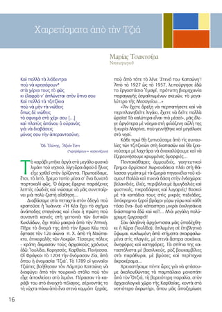 16
Μαρίας Τσακτσίρα
Νηπιαγωγoῦ
Χαιρετίσματα ἀπὸ τὴν Τζιά
Καὶ πολλὰ τὰ λιόδεντρα
ποὺ νὰ κρησάρουν*
στὰ χέρια τους τὸ φῶς
κι ἐλαφρὸ ν’ ἁπλώνεται στὸν ὕπνο σου
Καὶ πολλά τὰ τζιτζίκια
ποὺ νὰ μὴν τὰ νιώθεις
ὅπως δὲ νιώθεις
τὸ σφυγμὸ στὸ χέρι σου […]
καὶ πλατὺς ἀπάνου ὁ οὐρανὸς
γιὰ νὰ διαβάσεις
μόνος σου τὴν ἀπεραντοσύνη.
Ὀδ. Ἐλύτης, Ἄξιόν Ἐστι
(*κρησάρουν= κοσκινίζουν)
Τ
ὸ καράβι μπῆκε ἀργὰ στὸ μεγάλο φυσικὸ
λιμάνι τοῦ νησιοῦ, λίγη ὥρα ἀφοῦ ὁ ἥλιος
εἶχε χαθεῖ στὸν ὁρίζοντα. Πρωτοείδαμε,
ἔτσι, τὸ λιτό, ἤρεμο τοπίο μέσα σ’ ἕνα δυνατὸ
πορτοκαλὶ φῶς. Ὁ ἀέρας ἔφερνε παράξενες
λεπτὲς εὐωδιὲς καὶ νιώσαμε νὰ μᾶς συνεπαίρ-
νει μιὰ πολὺ ζεστὴ αἴσθηση…
Διαβάσαμε στὰ πεταχτὰ στὸν ὁδηγὸ ποὺ
κρατοῦσε ἡ Ἰωάννα: «Ἡ Κέα ἔχει τὸ σχῆμα
ἀνάποδης σταγόνας καὶ εἶναι ἡ πρώτη ποὺ
συναντᾶ κανεὶς στὴ γειτονιὰ τῶν δυτικῶν
Κυκλάδων, ὄχι πολὺ μακριὰ ἀπὸ τὴν Ἀττική.
Πῆρε τὸ ὄνομά της ἀπὸ τὸν ἥρωα Κέω ποὺ
ἔφτασε τὸν 12ο αἰώνα π. Χ. ἀπὸ τὴ Ναύπα-
κτο, ἐπικεφαλῆς τῶν Λοκρῶν. Τέσσερις πόλεις
- κράτη ἄκμασαν τοὺς ἀρχαϊκοὺς χρόνους
ἐδῶ: Ἰουλίδα, Κορησσός, Καρθαία, Ποιήεσσα.
Οἱ Φράγκοι τὸ 1204 τὴν ὀνόμασαν Ζία, ἀπὸ
ὅπου ἡ ὀνομασία ‘Τζιά’. Τὸ 1789 οἱ γενναῖοι
Τζιῶτες βοήθησαν τὸν Λάμπρο Κατσώνη νὰ
διαφύγει ἀπὸ τὸν τουρκικὸ στόλο ποὺ τὸν
εἶχε ἀποκλείσει στὸ λιμάνι. Πέρασαν τὸ κα-
ράβι του στὸ ἀνοιχτὸ πέλαγος, σέρνοντάς το
τὴ νύχτα πάνω ἀπὸ ἕνα στενὸ κομμάτι ξηρᾶς,
ποὺ ἀπὸ τότε τὸ λένε ‘Στενό του Κατσώνη’!
Ἀπὸ τὸ 1927 ὡς τὸ 1957, λειτούργησε ἐδῶ
το ἐργοστάσιο Ἐμαγέ, πρότυπη βιομηχανία
παραγωγῆς ἐσμαλτωμένων σκευῶν, τὸ μεγα-
λύτερο τῆς Μεσογείου…»
«Ἂν ἔχετε ὄρεξη νὰ περπατήσετε καὶ νὰ
περιπλανηθεῖτε λιγάκι, ἔχετε νὰ δεῖτε πολλὰ
ὡραῖα! Τὰ καλύτερα εἶναι πιὸ μέσα!», μᾶς ἔλε-
γε ἀργότερα μὲ νόημα στὴ φιλόξενη αὐλή της
ἡ κυρία Μαρίνα, ποὺ γεννήθηκε καὶ μεγάλωσε
στὸ νησί.
Κάθε πρωὶ θὰ ξυπνούσαμε ἀπὸ τὶς συναυ-
λίες τῶν τζιτζικιῶν στὴ διαπασῶν καὶ θὰ ξεκι-
νούσαμε μὲ λαχτάρα νὰ ἀνακαλύψουμε καὶ νὰ
ἐξερευνήσουμε κρυμμένες ὀμορφιές…
Πεντακάθαρες ἀμμουδιές, γοητευτικοὶ
ἔρημοι ὁρμίσκοι! Χωριουδάκια πλάι στὴ θά-
λασσα γεμάτα μὲ τὰ ζωηρὰ πηγαινέλα τοῦ κό-
σμου! Πολλὰ καὶ πυκνὰ δάση στὴν ἐνδοχώρα:
βελανιδιές, ἐλιές, περιβόλια μὲ ἀμυγδαλιές καὶ
φυστικιές, πικροδάφνες καὶ λυγαριές! Βοσκοὶ
μὲ τὰ κοπάδια τους στὶς μικρὲς πεδιάδες,
ἀπόκρημνοι ξεροὶ βράχοι γύρω γύρω καὶ κάθε
τόσο ἕνα- δυὸ κάτασπρα μικρὰ ἐκκλησάκια
διάσπαρτα ἐδῶ καὶ κεῖ!… Μιὰ μεγάλη πολύ-
χρωμη ζωγραφιά!
Σὰν ἀληθινὴ ἀρχόντισσα μᾶς ὑποδέχθη-
κε ἡ Χώρα (Ἰουλίδα), ἁπλωμένη σὲ ἐπιβλητικὸ
ὕψωμα, κυκλωμένη ἀπὸ κτήματα σκαρφαλω-
μένα στὶς πλαγιές, μὲ στενὰ ἄσπρα σοκάκια,
ἀνηφόρες καὶ κατηφόρες. Τὰ σπίτια της κα-
ταστόλιστα μὲ βασιλικούς, ρὸζ βουκαμβίλιες
στὰ παράθυρα, μὲ βρύσες καὶ περίτεχνα
ἀκροκέραμα…
Χρειαστήκαμε πέντε ὧρες γιὰ νὰ φτάσου-
με ἀκολουθώντας τὸ παμπάλαιο μονοπάτι
ἀπὸ τὸν Ὀτζιά, τὴ βορειότερη παραλία, στὸν
ἀρχαιολογικὸ χῶρο τῆς Καρθαίας, κοντὰ στὸ
νοτιότερο ἀκρωτήρι, ὅπου μᾶς ἀποζημίωσε
 