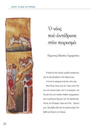 20
Γέροντος Παϊσίου Ἁγιορείτου
Ὁ νέος
ποὺ ἀντέδρασε
στὸν πειρασμὸ
λΟΓΟΙ ΑΓΙΩΝ ΠΑΤΕΡΩΝ
Ὁ Χριστὸς δὲν ζητάει μεγάλα πράγματα,
γιὰ νὰ μᾶς βοηθήσει στὸν ἀγώνα μας.
Τιποτένια πράγματα ζητάει ἀπὸ μᾶς.
Μοῦ ἔλεγε ἕνας νέος ὅτι πῆγε στὴν Πά-
τμο νὰ προσκυνήσει καὶ ὁ πειρασμὸς τοῦ
ἔστησε ἐκεῖ μιὰ παγίδα. Καθὼς προχωροῦσε,
μία τουρίστρια ὅρμησε καὶ τὸν ἀγκάλιασε.
Αὐτὸς τὴν ἔσπρωξε πέρα καὶ εἶπε: «Χριστὲ
μου, ἐγὼ ἦρθα ἐδῶ γιὰ νὰ προσκυνήσω· δὲν
ἦρθα γιὰ ἔρωτα» καὶ ἔφυγε.
 