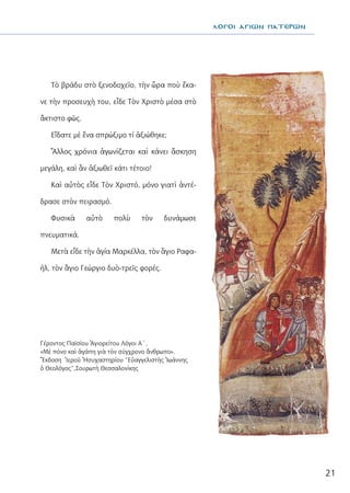 21
λΟΓΟΙ ΑΓΙΩΝ ΠΑΤΕΡΩΝ
Τὸ βράδυ στὸ ξενοδοχεῖο, τὴν ὥρα ποὺ ἔκα-
νε τὴν προσευχὴ του, εἶδε Τὸν Χριστὸ μέσα στὸ
ἄκτιστο φῶς.
Εἴδατε μὲ ἕνα σπρώξιμο τί ἀξιώθηκε;
Ἄλλος χρόνια ἀγωνίζεται καὶ κάνει ἄσκηση
μεγάλη, καὶ ἂν ἀξιωθεῖ κάτι τέτοιο!
Καὶ αὐτὸς εἶδε Τὸν Χριστό, μόνο γιατὶ ἀντέ-
δρασε στὸν πειρασμό.
Φυσικὰ αὐτὸ πολὺ τὸν δυνάμωσε
πνευματικά.
Μετὰ εἶδε τὴν ἁγία Μαρκέλλα, τὸν ἃγιο Ραφα-
ήλ, τὸν ἃγιο Γεώργιο δυὸ-τρεῖς φορές.
Γέροντος Παϊσίου Ἁγιορείτου Λόγοι Α΄,
«Μὲ πόνο καὶ ἀγάπη γιὰ τὸν σύγχρονο ἄνθρωπο».
Ἔκδοση Ἱεροῦ Ἡσυχαστηρίου “Εὐαγγελιστὴς Ἰωάννης
ὁ Θεολόγος”,Σουρωτὴ Θεσσαλονίκης
 