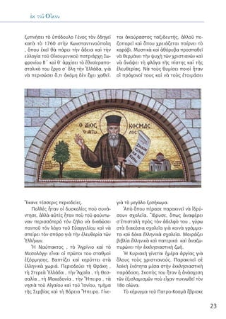 23
ἐκ τοῦ Οἴκου
ξυπνήσει τὸ ὑπόδουλο Γένος τὸν ὁδηγεῖ
κατὰ τὸ 1760 στὴν Κωνσταντινούπολη
, ὅπου ἐκεῖ θὰ πάρει τὴν ἄδεια καὶ τὴν
εὐλογία τοῦ Οἰκουμενικοῦ πατριάρχη Σω-
φρονίου Β΄ καὶ θ’ ἀρχίσει τὸ ἐθνοϊεραπο-
στολικὸ του ἒργο σ’ ὅλη τὴν Ἑλλάδα, γιὰ
νὰ περισώσει ὅ,τι ἀκόμη δὲν ἔχει χαθεῖ.
Ἔκανε τέσσερις περιοδεῖες.
Πολλὲς ἦταν οἱ δυσκολίες ποὺ συνά-
ντησε, ἀλλὰ αὐτὲς ἦταν ποὺ τοῦ φούντω-
ναν περισσότερό τόν ζῆλο νὰ διαδώσει
παντοῦ τόν λόγο τοῦ Εὐαγγελίου καὶ νὰ
σπείρει τὸν σπόρο γιὰ τὴν ἐλευθερία τῶν
Ἑλλήνων.
Ἡ Ναύπακτος , τὸ Ἀγρίνιο καὶ τὸ
Μεσολόγγι εἶναι οἱ πρῶτοι του σταθμοὶ
ἐξόρμησης. Βαπτίζει καὶ κηρύττει στὰ
ἑλληνικὰ χωριά. Περιοδεύει τὴ Θράκη ,
τὴ Στερεὰ Ἑλλάδα , τὴν Ἀχαΐα , τὴ Θεσ-
σαλία , τὴ Μακεδονία , τὴν Ἤπειρο , τὰ
νησιὰ τοῦ Αἰγαίου καὶ τοῦ Ἰονίου, τμῆμα
τῆς Σερβίας καὶ τὴ Βόρεια Ἤπειρο. Γίνε-
ται ἀκούραστος ταξιδευτής, ἀλλοῦ πε-
ζοπορεῖ καὶ ὅπου χρειάζεται παίρνει τὸ
καράβι. Μυστικὰ καὶ ἀθόρυβα προσπαθεῖ
νὰ θερμάνει τὴν ψυχὴ τῶν χριστιανῶν καὶ
νὰ ἀνάψει τὴ φλόγα τῆς πίστης καὶ τῆς
ἐλευθερίας. Νὰ τοὺς θυμίσει ποιοὶ ἦταν
οἱ πρόγονοί τους καὶ νὰ τοὺς ἑτοιμάσει
γιὰ τὸ μεγάλο ξεσήκωμα.
Ἀπὸ ὅπου πέρασε παρακινεῖ νὰ ἱδρύ-
σουν σχολεῖα. Ἵδρυσε, ὅπως ἀναφέρει
σ’ἐπιστολὴ πρὸς τὸν ἀδελφὸ του , γύρω
στὰ διακόσια σχολεῖα γιὰ κοινὰ γράμμα-
τα καὶ δέκα ἑλληνικὰ σχολεῖα. Μοιράζει
βιβλία ἑλληνικὰ καὶ πατερικά καὶ ἀναζω-
πυρώνει τὴν ἐκκλησιαστικὴ ζωή.
Ἡ Κυριακὴ γίνεται ἡμέρα ἀργίας γιὰ
ὅλους τοὺς χριστιανούς. Παρακινεῖ σὲ
λαϊκὴ ἑνότητα μέσα στὴν ἐκκλησιαστικὴ
παράδοση. Σκοπὸς του ἦταν ἡ ἀνάσχεση
τῶν ἐξισλαμισμῶν ποὺ εἶχαν πυκνωθεῖ τὸν
18ο αἰώνα.
Τὸ κήρυγμα τοῦ Πατρο-Κοσμᾶ ἔβρισκε
 