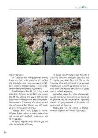 24
ἐκ τοῦ Οἴκου
καὶ ἀντιδράσεις.
Οἱ Ἑβραῖοι τὸν κατηγόρησαν στοὺς
Τούρκους διότι τοὺς χαλοῦσε τὸ παζάρι
τῆς Κυριακῆς, ποὺ τὸ μετέφεραν στὸ Σάβ-
βατο κατόπιν προτροπῆς του. Τὸν συκοφά-
ντησαν ὅτι ἦταν ὄργανο τῆς Ρωσίας.
Συνελήφθη κατ’ἐντολὴ τοῦ Κοὺρτ πασᾶ
καὶ στὶς 24 Αὐγούστου τοῦ 1779 μαρτύρησε
στὰ 65 του χρόνια, στὸ χωριὸ Κολικόντασι
ἀνάμεσα στὸ Μπεράτι καὶ στὴ Μοσχόπολη.
Μιὰ συνοδεία 7 Τούρκων, τὸν γύμνωσαν καὶ
τὸν κρέμασαν σ’ἕνα δέντρο καὶ στὴ συνέ-
χεια τὸν πέταξαν στὸ ποτάμι.
Ὕστερα ἀπὸ τρεῖς ἡμέρες ὁ παπα-
Μάρκος βρῆκε τὸ ἅγιο λείψανο νὰ ἐπιπλέει
στὸ ποτάμι καὶ εὐλαβικὰ τὸ ἀνασύρει καὶ
τὸ ἐνταφιάζει.
Ὁ Ἅγιος πέρασε στὴν αἰώνια ζωὴ καὶ
στὴν ἱστορία τῆς Ἑλλάδας.
Ὁ ἃγιος καὶ ἐθνομάρτυρας Κοσμᾶς ὁ
Αἰτωλὸς, δόξα καὶ καύχημα ὄχι μόνο τῆς
Ἐκκλησίας μας ἀλλὰ ὅλου τοῦ ἔθνους τῶν
Ἑλλήνων, εἶναι καὶ πρέπει νὰ εἶναι φωτεινὸ
παράδειγμα γιὰ κάθε χριστιανὸ καὶ πατρι-
ώτη, ἰδιαίτερα σήμερα στὶς δύσκολες μέρες
ποὺ περνάει ἡ χώρα μας.
Δύσκολες μέρες ὄχι μόνο οἰκονομικὰ,
ἀλλὰ πρὸ πάντων πνευματικὰ καὶ ἠθικά, μὲ
τὴ γλώσσα μας νὰ κακοποιεῖται, τὴ γενικὴ
παιδεία νὰ φτωχαίνει καὶ τὴ θρησκεία τοῦ
χριστιανοῦ νὰ διώκεται.
Πράγματα γιὰ τὰ ὁποῖα ὁ Πατρὸ-
Κοσμᾶς μόχθησε καὶ ἔδωσε τὴ ζωή του.
 