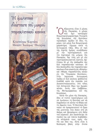 25
ἐκ τοῦ Οἴκου
Ἡ ὁμιλητικὴ
διάσταση τοῦ μικροῦ
παρακλητικοῦ κανόνα
Κλεοπάτρας Καρτάνου
Μεταπτ. Φοιτήτριας Θεολογίας
Ὁ
Αὔγουστος εἶναι ὁ μήνας
τῆς Παναγίας, ὁ μήνας
ποὺ ἔχει κατεξοχὴν
θεομητορικὸ χαρακτήρα. Ἡ γιορτὴ
τῆς Κοιμήσεως τῆς Θεοτόκου
προσέδωσε σχεδὸν σὲ ὅλες τὶς
μέρες τοῦ μήνα ἕνα θεομητορικὸ
χαρακτήρα. Σήμερα κατὰ τὴ
λειτουργικὴ τάξη, ὅλες οἱ πρὸ
τῆς ἑορτῆς ἡμέρες συνδέθηκαν
μὲ τὴν προπαρασκευὴ γιὰ
τὸν ἑορτασμὸ τῆς μνήμης τῆς
Παναγίας. Ἀφ’ ἑνὸς μὲν μὲ τὴν
προπαρασκευαστικὴ νηστεία, ἀφ’
ἑτέρου δὲ μὲ τὴν ψαλμωδία τῶν
δύο παρακλητικῶν κανόνων. Οἱ
δύο ἀκολουθίες τῶν παρακλητικῶν
κανόνων εἶναι γνωστὲς ὡς «Μικρὸς»
καὶ «Μέγας παρακλητικὸς κανὼν
εἰς τὴν Ὑπεραγίαν Θεοτόκον».
Στὴν ἰσχύουσα λειτουργικὴ
πράξη οἱ δυὸ κανόνες ψάλλονται
ἐναλλὰξ κατὰ τὴν περίοδο τοῦ
Δεκαπενταύγουστου, στὸ τέλος
τοῦ ἑσπερινοῦ ὅλων των ἡμερῶν
αὐτῶν, ἐκτός τῶν Σαββάτων,
τῆς Μεταμορφώσεως καὶ τῆς
Κοιμήσεως.
Κατὰ τὸν μήνα τῆς Παναγίας,
ὅλοι οἱ πιστοὶ προστρέχουν γιὰ
νὰ ὑμνήσουν τὴ Θεοτόκο καὶ νὰ
ἐκφράσουν σὲ αὐτὴν τὴ θλίψη καὶ
τὶς ἀγωνίες τους. Ἡ Θεοτόκος δὲν
παύει νὰ πραγματοποιεῖ τὸ ἔργο
τῆς μεσιτείας ποὺ ἔκανε στὴ γῆ
ἀκόμα καὶ βρισκόμενη στὴ δόξα
τοῦ οὐρανοῦ. Δὲν ἐγκατέλειψε τὰ
παιδιά της καὶ πάντα διαβιβάζει
τὰ αἰτήματά τους πρὸς τὸν
Υἱὸ καὶ Θεό της. Αὐτὴ εἶναι ἡ
θεολογικὴ βάση στὴν ὁποία
 