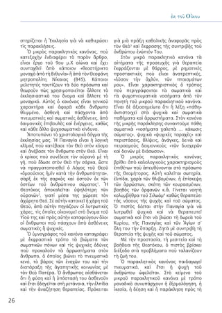 26
ἐκ τοῦ Οἴκου
στηρίζεται ἡ Ἐκκλησία γιὰ νὰ καθιερώσει
τὶς παρακλήσεις.
Ὁ μικρὸς παρακλητικὸς κανόνας, ποὺ
κατεξοχὴν ἐνδιαφέρει τὸ παρὸν ἄρθρο,
εἶναι ἔργο τοῦ 9ου μ.Χ αἰώνα καὶ ἔχει
συνταχθεῖ ἀπὸ κάποιον «θεοστήρικτο
μοναχὸ ἀπὸ τὴ Βιθυνία» ἢ ἀπὸ τὸν Θεοφάνη
μητροπολίτη Νίκαιας (845). Κάποιοι
μελετητὲς ταυτίζουν τὰ δύο πρόσωπα καὶ
θεωροῦν πὼς χρησιμοποιεῖται ἄλλοτε τὸ
ἐκκλησιαστικὸ του ὄνομα καὶ ἄλλοτε τὸ
μοναχικό. Αὐτὸς ὁ κανόνας εἶναι γενικοῦ
χαρακτήρα καὶ ἀφορᾶ κάθε ἄνθρωπο
θλιμμένο, ἀσθενῆ καὶ πάσχοντα ἀπὸ
πνευματικὲς καὶ σωματικὲς ἀσθένειες, ἀπὸ
δαιμονικὲς ἐπιβουλὲς καὶ ἐνέργειες, καθὼς
καὶ κάθε ἄλλο ψυχοσωματικὸ κίνδυνο.
Ἀποτυπώνει τὸ χριστολογικὸ δόγμα τῆς
ἐκκλησίας μας. Ἡ Παναγία εἶναι ἡ λογικὴ
κλῖμαξ ποὺ κατέβασε τὸν Θεὸ στὸν κόσμο
καὶ ἀνέβασε τὸν ἄνθρωπο στὸν Θεό. Εἶναι
ὁ κρίκος ποὺ συνέδεσε τὸν οὐρανὸ μὲ τὴ
γῆ, ποὺ ἔδωσε στὸν Θεὸ τὴν σάρκα, ὥστε
νὰ πραγματοποιηθεῖ ὁ Λόγος τοῦ Θεοῦ
«ὁμοούσιος ἡμῖν κατὰ τὴν ἀνθρωπότητα»,
σὰρξ ἐκ τῆς σαρκὸς καὶ ὀστοῦν ἐκ τῶν
ὀστέων τοῦ ἀνθρώπινου σώματος1
. Ἡ
Θεοτόκος ἀποκαλεῖται ὑψηλότερη τῶν
οὐρανῶν2
, γιατί μέσα της χώρεσε τὸν
ἀχώρητο Θεό. Σὲ αὐτὴν κατοικεῖ ἡ χάρη τοῦ
Θεοῦ, ἀπὸ αὐτὴν πηγάζουν οἱ λυτρωτικὲς
χάρες, τὶς ὁποῖες οἰκονομεῖ στὸ ὄνομα τοῦ
Υἱοῦ της καὶ πρὸς αὐτὴν καταφεύγουν ὅλοι
οἱ ἄνθρωποι ποὺ πάσχουν ἀπὸ ἀσθένειες
σωματικὲς ἢ ψυχικές.
Ὁ ὑμνογράφος τοῦ κανόνα καταγράφει
μὲ ἐκφραστικὸ τρόπο τὰ βιώματα τῶν
σωματικῶν πόνων καὶ τὶς ψυχικὲς ὀδύνες
ποὺ προκαλοῦν τὰ ἀρρωστήματα στὸν
ἄνθρωπο, ὁ ὁποῖος βιώνει τὸ πνευματικὸ
κενό, τὸ βάρος τῶν ἐνοχῶν του καὶ τὴν
διατάραξη τῆς ἀγαπητικῆς κοινωνίας μὲ
τὸν Θεὸ Πατέρα. Ὁ ἄνθρωπος αἰσθάνεται
ὅτι ἡ φύση καὶ ἡ ὑπόστασή του ἀσθενοῦν
καὶ ἔτσι ὁδηγεῖται στὴ μετάνοια, τὴν ἐλπίδα
καὶ τὴν ἀναζήτηση θεραπείας. Πρόκειται
γιὰ μιὰ πράξη καθολικῆς ἀναφορᾶς πρὸς
τὸν Θεὸ3
καὶ ἔκφρασης τῆς συντριβῆς τοῦ
ἀνθρώπου ἐνώπιόν Του.
Στὸν μικρὸ παρακλητικὸ κανόνα τὰ
αἰτήματα τῆς προσευχῆς γιὰ θεραπεία
ἐκφράζονται μὲ θάρρος, μὲ ρηματικὲς
προστακτικὲς ποὺ εἶναι ἀνατρεπτικές,
«λῦσον τὴν ἀχλύν, τῶν πταισμάτων
μου». Εἶναι χαρακτηριστικὸς ὁ τρόπος
ποὺ περιγράφονται τὰ σωματικὰ καὶ
τὰ ψυχοπνευματικὰ νοσήματα ἀπὸ τὸν
ποιητὴ τοῦ μικροῦ παρακλητικοῦ κανόνα.
Εἶναι δὲ ἀξιοσημείωτο ὅτι ἡ λέξη «πάθη»
ἀντιστοιχεῖ στὰ ψυχικὰ καὶ σωματικὰ
παθήματα καὶ ἀρρωστήματα. Στὸν κανόνα
τῆς μικρῆς παράκλησης συναντοῦμε πάθη
σωματικὰ «νοσήματα χαλεπὰ … κάκωσις
σώματος», ψυχικὰ «ψυχικὲς ταραχὲς» καὶ
περιστάσεις, θλίψεις, ἀνάγκες, δεινὰ καὶ
πειρασμοὺς δαιμονικοὺς «τῶν δυσχερῶν
καὶ δεινῶν μὲ διάσωσον».
Ὁ μικρὸς παρακλητικὸς κανόνας
βρίθει ἀπὸ καλολογικοὺς χαρακτηρισμοὺς
ἐπιθέτων ποὺ ἀπευθύνονται στὸ πρόσωπο
τῆς Θεομήτορος. Αὐτὴ καλεῖται σωτηρία,
ἐλπίδα, χαρὰ τῶν θλιβομένων, ἡ ἐπίσκεψη
τῶν ἀρρώστων, σκέπη τῶν κουρασμένων,
βοηθὸς τῶν ὀρφανῶν κ.ἂ. Γίνεται νοητὴ
κολυμβήθρα τοῦ Σιλωάμ4
καθώς θεραπεύει
τάς νόσους τῆς ψυχῆς καὶ τοῦ σώματος.
Ὁ πιστὸς δέεται στὴν Παναγία γιὰ νὰ
λυτρωθεῖ ψυχικὰ καὶ νὰ θεραπευτεῖ
σωματικὰ καὶ ἔτσι νὰ βιώσει τὴ δωρεὰ τοῦ
Κυρίου, τῆς Παναγίας καὶ τῶν Ἁγίων σ’
ὅλη του τὴν ὕπαρξη. Ζητᾶ μὲ συντριβὴ τὴ
θεραπεία τῆς ψυχῆς καὶ τοῦ σώματος.
Μὲ τὴν προστασία, τὴ μεσιτεία καὶ τὴ
βοήθεια τῆς Θεοτόκου, ὁ πιστὸς βρίσκει
διέξοδο στὰ προβλήματα ποὺ ταλανίζουν
τὴ ζωή του.
Ὁ παρακλητικὸς κανόνας παιδαγωγεῖ
πνευματικά, καὶ ἔτσι ἡ ψυχὴ τοῦ
ἀνθρώπου ὠφελεῖται. Στὸ κείμενο τοῦ
μικροῦ παρακλητικοῦ κανόνα μὲ τρόπο
μοναδικὸ συνυπάρχουν ἡ ἐξομολόγηση, ἡ
ἱκεσία, ἡ δέηση καὶ ἡ παράκληση πρὸς τὴ
 