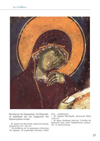 27
ἐκ τοῦ Οἴκου
Θεοτόκο μὲ τὸν ἐγκωμιασμό, τὴν ἐξύμνηση,
τὴ δοξολογία καὶ τὴν εὐχαριστία τῶν
θεραπευμένων πιστῶν.
1.
Βλ. Ἰωάννου Μ. Φουντούλη, Λογικὴ καὶ Λατρεία,
Θεσσαλονίκη 1971, σέλ.174.
2.
Τῆς ἀποδίδεται καὶ τὸ προσωνύμιο «πλατυτέρα
τῶν οὐρανῶν». Βλ μεγαλυνάριο Θεοτόκου «Ἄξιόν
ἐστιν … μεγαλύνομεν».
3.
Βλ. Γεωργίου Μαντζαρίδη, Χριστιανικὴ Ἠθικὴ
ΙΙ,σελ.135.
4.
Βλ. Ἀρχιμ. Νικόδημος Σκρέττας, Ἡ ἐλπίδα τῆς
θεραπείας μέσα στοὺς Παρακλητικοὺς κανόνες,
σελ. 19, www.ecclesia.gr.
 