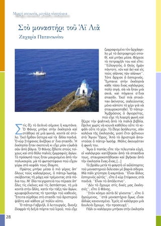 28
Μικρή κοινωνία, μεγάλη οἰκογένεια
Στὸ μοναστήρι τοῦ Ἁϊ Λιᾶ
Σ
τὶς ἕξι τὸ δειλινὸ σήμανε ἡ καμπάνα.
Ὁ Φάνης μπῆκε στὴν ἐκκλησιὰ καὶ
στάθηκε σὲ μιὰ γωνιά, κοντὰ σὲ στύ-
λο. Ἐκεῖ ἦρθαν ὕστερα καὶ τὰ ἄλλα παιδιά.
Ὁ κὺρ Στέφανος ἀνέβηκε σ’ ἕνα στασίδι. Ἡ
ἐκκλησία ἦταν σκοτεινὴ κι εἶχε μίαν εὐωδιὰ
σὰν ἀπὸ βάγια. Ὁ Φάνης ἔβλεπε στοὺς τοί-
χους καὶ στὸ θόλο παλιὲς ζωγραφιὲς ἁγίων.
Τὸ πρόσωπό τους ἦταν μαυρισμένο ἀπὸ τὴν
πολυκαιρία, μὰ τὸ φωτοστέφανο ποὺ εἶχαν
γύρω στὸ κεφάλι τους ἔλαμπε.
Πρῶτος μπῆκε μέσα ὁ πιὸ γέρος ἀπ’
ὅλους τοὺς καλογέρους, ὁ πάτερ-Ἰωσήφ,
σκύβοντας τὴ ράχη καὶ τρέμοντας στὰ πό-
δια του. Μ’ ὅλα τα γηρατειὰ του πέρασε ἀπ’
ὅλες τὶς εἰκόνες καὶ τὶς ἀσπάστηκε, τὴ μιὰ
κοντὰ στὴν ἄλλη, κατὰ τὴν τάξη τῶν ἁγίων,
κρυφοψέλνοντας τὸ τροπάρι τοῦ καθενός.
Ἔπειτα σύρθηκε στὸ στασίδι τοῦ ἀριστεροῦ
ψάλτη καὶ κάθισε μὲ πολὺν κόπο.
Ὁ πάτερ-Γαβριήλ, ὁ λειτουργός, ἄνοιξε
ἐλαφρὰ τὴ δεξιὰ πόρτα τοῦ ἱεροῦ, ποὺ εἶχε
ζωγραφισμένο τὸν ἀρχάγγε-
λο μὲ τὸ ἀστραφτερὸ σπα-
θί, καὶ μπῆκε μέσα. Φόρεσε
τὸ πετραχήλι του καὶ εἶπε:
‘’Εὐλογητὸς ὁ Θεὸς ἡμῶν
πάντοτε, νῦν καὶ ἀεὶ καὶ εἰς
τοὺς αἰῶνας τῶν αἰώνων’’.
Τότε ἄρχισε ὁ ἑσπερινός.
Ἔμπαινε στὴν ἐκκλησιὰ
κάθε τόσο ἕνας καλόγερος
πολὺ σιγά, σὰ νὰ ἦταν μιὰ
σκιά, καὶ πήγαινε σ’ἕνα
στασίδι. Ἐκεῖ πιὰ στεκό-
ταν ἀκίνητος, σαλεύοντας
μόνο κάποτε τὸ χέρι γιὰ νὰ
σταυροκοπηθεῖ. Ὁ πάτερ-
Ἀμβρόσιος ὁ ἁγιορείτης,
ποὺ εἶχε τὴ λυγερὴ φωνὴ καὶ
ἤξερε τὴν ψαλτικὴ ἀπὸ τὰ παλιὰ βιβλία,
ἔψελνε χωρὶς νὰ κουνᾶ καθόλου οὔτε τὸ κε-
φάλι οὔτε τὸ χέρι. Τὸ ἔλεγε ἀσάλευτος, σὰν
κολόνα τῆς ἐκκλησιᾶς, γιατὶ ἔτσι ψέλνουν
στὸ Ἅγιον Ὅρος. Ἀπὸ τὸ ἀριστερὸ ἀπα-
ντοῦσε ὁ πάτερ-Ἰωσήφ. Μόλις ἀκουγόταν
ἡ φωνὴ του.
Ἅμα ὁ παπὰς εἶπε τὴν τελευταία εὐχή,
οἱ καλόγεροι κατέβηκαν ἀπὸ τὰ στασίδια
τους, σταυροκοπήθηκαν καὶ βγῆκαν ἀπὸ
τὴν ἐκκλησία ἕνας-ἕνας.[...]
Τὸ βράδυ μετὰ τὸ φαγητὸ οἱ αὐλόπορτες
τοῦ μοναστηριοῦ ἔκλεισαν μὲ βαριὰ σίδερα.
Μὰ πάλι χτύπησε ἡ καμπάνα. ‘’Εἶναι ἄλλος
ἑσπερινὸς αὐτός’’, εἶπε ὁ κὺρ Στέφανος στὰ
παιδιά. ‘’Εἶναι τὸ ἀπόδειπνο’’.
‘’Δὲν τὸ ἔχουμε στὶς δικές μας ἐκκλη-
σιές’’, εἶπε ὁ Φάνης.
‘’Στὸν κόσμο αὐτὰ δὲ γίνονται’’, εἶπε ὁ
ἡγούμενος, ‘’στά μοναστήρια ὅμως εἶναι
ἀλλιῶς κανονισμένο. Ἐμεῖς οἱ καλόγεροι μιὰ
δουλειὰ ἔχουμε, τὴν προσευχή’’.
Πάλι οι καλόγεροι μπῆκαν στὴν ἐκκλησία
Ζαχαρία Παπαντωνίου
 