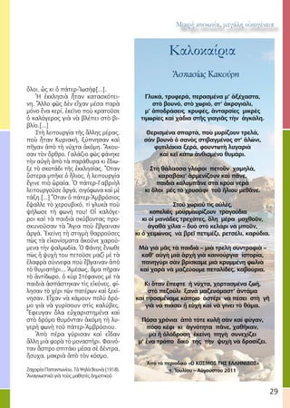 29
Μικρή κοινωνία, μεγάλη οἰκογένεια
Καλοκαίρια
Ἀσπασίας Κακούρη
Γλυκά, τρυφερά, περασμένα μ’ ἀξέχαστα,
στὸ βουνό, στὸ χωριό, στ’ ἀκρογιάλι,
μ’ ἀποδράσεις κρυφές, ἀνταρσίες μικρὲς
τιμωρίες καὶ χάδια στῆς γιαγιᾶς τὴν ἀγκάλη.
Θερισμένα σπαρτά, ποὺ μυρίζουν τρελά,
σὰν βουνὸ ὁ σανὸς στιβαγμένος στ’ ἁλώνι,
φυτιλάκια ξερά, φουντωτὴ λυγαριὰ
καὶ κεῖ κάτω ἀνθισμένο θυμάρι.
Στὴ θάλασσα γλάροι πετοῦν χαμηλά,
καραβάκι’ ἀρμενίζουν καὶ πᾶνε,
παιδιὰ κολυμπᾶνε στὰ κρύα νερὰ
κι ὅλοι μές τὸ χρυσάφι τοῦ ἥλιου μεθᾶνε.
Στοῦ χωριοῦ τὶς αὐλές,
κοπελιὲς μουρμουρίζουν τραγούδια
κι οἱ μανάδες τρεχάτες, ὅλη μέρα μοχθοῦν,
ἀγαθὰ χίλια – δυὸ στὸ κελάρι νὰ μποῦν,
κι ὁ χειμώνας νὰ βρεῖ πετιμέζι, ρετσέλι, καρύδια.
Μὰ γιὰ μᾶς τὰ παιδιὰ – μιὰ τρελὴ συντροφιὰ –
καθ’ αὐγὴ μιὰ ἀρχὴ γιὰ καινούργια ἱστορία,
πανηγύρι σὰν βρίσκαμε μιὰ κρυμμένη φωλιὰ
καὶ χαρὰ νὰ μαζεύουμε πεταλίδες, καβούρια.
Κι ὅταν ἔπεφτε ἡ νύχτα, χορτασμένα ζωή,
στὸ πεζούλι ξανὰ μαζευόμαστ’ ἀντάμα
καὶ προσμέναμε κάποιο ἀστέρι νὰ πέσει στὴ γῆ
γιὰ νὰ πιάσει ἡ εὐχὴ καὶ νὰ γίνει τὸ θάμα.
Πόσα χρόνια ἀπὸ τότε κυλῆ σὰν καὶ φύγαν,
πόσο κέφι κι ἁγνότητα πᾶνε, χαθῆκαν,
μὰ ἡ ὁλόδροση ἐκείνη πηγὴ συνεχίζει
μ’ ἕνα τρόπο δικό της τὴν ψυχὴ νὰ δροσίζει.
Ἀπὸ τὸ περιοδικὸ «Ο ΚΟΣΜΟΣ ΤΗΣ ΕΛΛΗΝΙΔΟΣ»
τ. Ἰουλίου – Αὐγούστου 2011
ὅλοι, ὡς κι ὁ πάτερ-Ἰωσήφ[...].
Ἡ ἐκκλησιὰ ἦταν κατασκότει-
νη. Ἄλλο φῶς δὲν εἶχαν μέσα παρὰ
μόνο ἕνα κερί, ἐκεῖνο ποὺ κρατοῦσε
ὁ καλόγερος γιὰ νὰ βλέπει στὸ βι-
βλίο.[...]
Στὴ λειτουργία τῆς ἄλλης μέρας,
ποὺ ἦταν Κυριακή, ξύπνησαν καὶ
πῆγαν ἀπὸ τὴ νύχτα ἀκόμη. Ἄκου-
σαν τὸν ὄρθρο. Γαλάζιο φῶς φάνηκε
τὴν αὐγὴ ἀπὸ τὰ παράθυρα κι ἔδιω-
ξε τὸ σκοτάδι τῆς ἐκκλησίας. Ὅταν
ὕστερα μπῆκε ὁ ἥλιος, ἡ λειτουργία
ἔγινε πιὸ ὡραία. Ὁ πάτερ-Γαβριὴλ
λειτουργοῦσε ἀργά, σιγόφωνα καὶ μὲ
τάξη.[...] Ὅταν ὁ πάτερ-Ἀμβρόσιος
ἔψαλλε τὸ χερουβικό, τί γλυκὰ ποὺ
ψήλωσε τὴ φωνὴ του! Οἱ καλόγε-
ροι καὶ τὰ παιδιὰ σκύβοντας προ-
σκυνοῦσαν τὰ Ἅγια ποὺ ἔβγαιναν
ἀργά. Ἐκείνη τὴ στιγμὴ θαρροῦσες
πὼς τὰ εἰκονίσματα ἀκοῦνε χαρού-
μενα τὴν ψαλμωδία. Ὁ Φάνης ἔνιωθε
πὼς ἡ ψυχὴ του πετοῦσε μαζὶ μὲ τὰ
ἐλαφρὰ σύννεφα ποὺ ἔβγαιναν ἀπὸ
τὸ θυμιατήρι... Ἀμέσως, ἅμα πῆραν
τὸ ἀντίδωρο, ὁ κὺρ Στέφανος μὲ τὰ
παιδιὰ ἀσπάστηκαν τὶς εἰκόνες, φί-
λησαν τὸ χέρι τῶν πατέρων καὶ ξεκί-
νησαν. Εἶχαν νὰ κάμουν πολὺ δρό-
μο γιὰ νὰ γυρίσουν στὶς καλύβες.
Ἔφευγαν ὅλα εὐχαριστημένα καὶ
στὸ δρόμο θυμόνταν ἀκόμη τὴ λυ-
γερὴ φωνὴ τοῦ πάτερ-Ἀμβρόσιου.
Ἀπὸ πέρα γύρισαν καὶ εἶδαν
ἄλλη μιὰ φορὰ τὸ μοναστήρι. Φαινό-
ταν ἄσπρο σπιτάκι μέσα σὲ δέντρα,
ἥσυχα, μακριὰ ἀπὸ τὸν κόσμο.
 
Ζαχαρία Παπαντωνίου, Τὰ Ψηλὰ Βουνὰ (1918).
Ἀναγνωστικὸ γιὰ τοὺς μαθητὲς δημοτικοῦ 
 