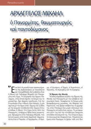30
Πατριδογνωσία
ΑΡΧΑΓΓΕΛΟΣ ΜΙΧΑΗΛ
ὁ Πανορμίτης, θαυματουργός
καὶ παντοδύμανος
Ἕ
να ἀπὸ τὰ μεγαλύτερα προσκυνήμα-
τα τῆς Δωδεκανήσου μὲ πανελλήνια
καὶ πανορθόδοξη ἀκτινοβολία εἶναι
ἡ Μονὴ τοῦ Ταξιάρχη Μιχαὴλ τοῦ Πανορ-
μίτη στὴ Σύμη. Ἡ ὀνομασία τοῦ ὅρμου Πα-
νόρμος, στὴν ὁποία ὀφείλει τὸ ὄνομά του τὸ
μοναστήρι, ἔχει ἀρχαία προέλευση. Γιὰ τὴν
ἐτυμολογία εἶναι πιθανὲς δύο ἐκδοχὲς: ἡ μία
σχετικὴ μὲ τὸν ὅρμο (πᾶν -ὅρμος) καὶ ἡ ἄλλη
μὲ τὴν ἐρημικὴ τοποθεσία (πᾶν -ἔρμος) ὅπου
κτίσθηκε ἡ Μονή. Στὴ Σύμη ἐκτὸς ἀπὸ τὸν
Πανορμίτη, ὑπάρχουν ἄλλα ὀκτὼ μοναστή-
ρια, ἀφιερωμένα στὸν Ταξιάρχη Μιχαὴλ, ποὺ
ἀντιστοιχοῦν στὰ ἐννέα ἀγγελικὰ τάγματα.
Αὐτὰ εἶναι οἱ Ἄγγελοι, οἱ Ἀρχάγγελοι, οἱ Θρό-
νοι, οἱ Δυνάμεις, οἱ Ἀρχές, οἱ Κυριότητες, οἱ
Ἐξουσίες, τὰ Χερουβεὶμ καὶ τὰ Σεραφείμ.
Ἡ ἵδρυση τῆς Μονῆς
Ἡ λαϊκὴ παράδοση συνδέει τὴν ἵδρυση τῆς
Μονῆς τοῦ Πανορμίτη μὲ τὴν εὐλάβεια τοῦ
συμιακοῦ λαοῦ. Ἀναφέρεται τὸ ὄνομα μιᾶς
θεοφοβούμενης γυναίκας, τῆς Μαριῶς τοῦ
Πρωτενιοῦ, ποὺ βρῆκε σκάβοντας τὸ χωράφι
της στὸν Πανόρμο ἕνα μικρὸ εἰκόνισμα τοῦ
Πανορμίτη στὴ ρίζα ἑνὸς σχίνου. Τὴ μετέφερε
στὸ σπίτι της καὶ τὴν τοποθέτησε ἀνάμεσα
στὰ ἄλλα εἰκονίσματά της. Τὴν ἑπόμενη ὅμως
τὸ εἰκονισματάκι ἐξαφανίστηκε. Πηγαίνοντας
ξανὰ στὸν Πανόρμο τὸ βρῆκε πάλι στὸ ἴδιο
 