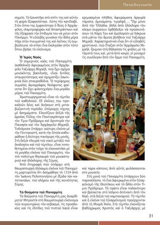 31
Πατριδογνωσία
σημεῖο. Τὸ ξαναπῆγε στὸ σπίτι της καὶ αὐτὴν
τὴ φορὰ ἐξαφανίστηκε. Λύπη τὴν κατέλαβε.
Στὸν ὕπνο της ἐμφανίστηκε ὁ ἴδιος ὁ Ἀρχάγ-
γελος «λαμπροφορῶν καὶ ἀπαστράπτων» καὶ
τῆς ἐξέφρασε τὴν ἐπιθυμία του νὰ μείνει στὸν
Πανόρμο. Ἡ εὐσεβὴς γυναίκα τὴν ἄλλη μέρα
πῆγε στὸν πνευματικὸ της καὶ ἐκεῖνος τὴ συμ-
βούλευσε νὰ κτίσει ἕνα ἐκκλησάκι στὸν τόπο
ὅπου βρῆκε τὸ εἰκόνισμα.
Ὁ Ἱερὸς Ναὸς
Ὁ σημερινὸς ναὸς τοῦ Πανορμίτη
(καθολικὸ) ἀφιερωμένος στὸν Ἀρχάγ-
γελο Ταξιάρχη Μιχαήλ, ποὺ ἔχει σχῆμα
μονόκλιτης βασιλικῆς, εἶναι διπλὸς
σταυρεπίστεγος καὶ σχηματίζει ἐσωτε-
ρικὰ δύο σταυροθόλια. Ὁ περίφημος
συμαῖος ἁγιογράφος Νεόφυτος φαί-
νεται ὅτι ἔχει φιλοτεχνήσει ἕνα μεγάλο
μέρος τοῦ Πανορμίτη.
Ἀριστουργηματικὸ εἶναι τὸ τέμπλο
τοῦ καθολικοῦ. Οἱ εἰκόνες του προ-
καλοῦν δέος καὶ ἀνήκουν στὴ μετα-
βυζαντινὴ περίοδο, ὑπέροχης τέχνης
μὲ ἀσημώματα. Εἰκονίζουν δεξιὰ τῆς
ὡραίας Πύλης τὸν Παντοκράτορα καὶ
τὸν Τίμιο Πρόδρομο καὶ ἀριστερὰ τὴν
Παναγία καὶ τὸν Ἀρχάγγελο Μιχαήλ.
Ἐνδιάμεσα ὑπάρχει νεώτερη εἰκόνα μὲ
τὴν Πεντηκοστή, κατὰ τὴν ὁποία καθιε-
ρώθηκε ἡ δεύτερη πανήγυρη τῆς μονῆς.
Στὴ δεξιὰ πλευρὰ τοῦ ναοῦ μεταξύ τοῦ
ἀναλογίου καὶ τοῦ τέμπλου, εἶναι τοπο-
θετημένο στὸν τοῖχο τὸ εἰκονοστάσι μὲ
τὴ μεγάλη εἰκόνα τοῦ Πανορμίτη, τὸν
πιὸ πολύτιμο θησαυρὸ τοῦ μοναστη-
ριοῦ καὶ ὁλόκληρης τῆς Σύμης.
Ἀπὸ ἐπιγραφὴ ποὺ ὑπάρχει στὴ
θαυματουργὴ ὁλόσωμη εἰκόνα τοῦ Πανορμί-
τη μαρτυρεῖται ὅτι ἀσημώθηκε τὸ 1724 ἀπὸ
τὸν Ἰωάννη Πελοποννήσιο μὲ ἔξοδα τῶν κα-
πεταναίων, τοῦ κλήρου καὶ τῆς κοινότητας
Σύμης.
Τὰ θαύματα τοῦ Πανορμίτη
Τὰ θαύματα τοῦ Πανορμίτη μας ἀναρίθ-
μητα! Μπροστὰ στὸ θαυματουργὸ εἰκόνισμα
ποὺ συγκεντρώνει τὸν σεβασμό, τὶς προσδο-
κίες καὶ τὶς ἐλπίδες τοῦ πιστοῦ λαοῦ εἶναι
κρεμασμένα πλῆθος ἀφιερώματα ἀργυρὰ
τάματα, ὁμοιώματα, τιμαλφῆ ... Ὄχι μόνο
ἀπὸ τὴν Ἑλλάδα, ἀλλὰ ἀπὸ ὁλόκληρο τὸν
κόσμο συρρέουν ὀρθόδοξοι νὰ προσκυνή-
σουν τὴ Χάρη Του καὶ ὁμολογοῦν μὲ δάκρυα
στὰ μάτια τὴν ἄμεση βοήθεια τοῦ Ταξιάρχη
Μιχαήλ. Χαρακτηριστικὸ εἶναι ὅτι οἱ εὐλαβεῖς
χριστιανοὶ, ποὺ ἔταζαν στὸν Ἀρχάγγελο Μι-
χαήλ, ἔριχναν στὴ θάλασσα τὶς φιάλες μὲ τὰ
τάματά τους καὶ, μετὰ ἀπὸ καιρό, οἱ μοναχοὶ
τὶς συνέλεγαν ἀπὸ τὸν ὅρμο τοῦ Πανορμίτη,
καὶ τώρα κάποιες ἀπὸ αὐτὲς φυλάσσονται
στὸ μουσεῖο.
Στὴ μονὴ τοῦ Πανορμίτη ὑπάρχουν δύο
παρεκκλήσια, τὸ ἕνα ἀφιερωμένο στὸν Εὐαγ-
γελισμὸ τῆς Θεοτόκου καὶ τὸ ἄλλο στὸν Τί-
μιο Πρόδρομο. Τὸ πρῶτο εἶναι παλαιότερο
καὶ βρίσκεται στὸ ἰσόγειο ἀπέναντι ἀπὸ τὸν
Ναό, στὰ δεξιὰ τοῦ καμπαναριοῦ. Τὸ τέμπλο
καὶ ἡ εἰκόνα τοῦ Εὐαγγελισμοῦ προέρχονται
ἀπὸ τὴ Μικρὰ Ἀσία. Στὸ τέμπλο εἰκονίζεται
βαθύχρωμος Χριστὸς καὶ ὁ Ταξιάρχης μὲ
 