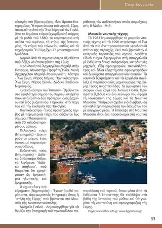 33
Πατριδογνωσία
οἰκισμὸς στὸ βόρειο μέρος, εἶναι ἄριστα δια-
τηρημένος. Ἡ πρωτεύουσα τοῦ νησιοῦ, Σύμη,
ἀποτελεῖται ἀπὸ τὴν Ἄνω Σύμη καὶ τὸν Γιαλό.
Ἀπὸ τὰ δημόσια κτίρια ξεχωρίζουν ὁ πύργος
μὲ τὸ ρολόι τοῦ 1880, τὸ καμπαναριὸ στὴ
σκάλα τοῦ Λιρένου, τὸ κτίριο τῆς ἀστυνο-
μίας, τὸ κτίριο τοῦ τελωνείου καθὼς καὶ τὸ
ταχυδρομεῖο. Ἡ Σύμη ἔχει 77 μοναστήρια καὶ
ξωκλήσια.
Μερικὰ ἀπὸ τὰ σημαντικότερα ἀξιοθέατα
ποὺ ἀξίζει νὰ ἐπισκεφθεῖτε στὴ Σύμη:
Ἱερὰ Μονὴ τοῦ Ἀρχαγγέλου Μιχαὴλ στὴν
Πανόρμο, Μοναστήρι Προφήτη Ἠλία, Μονὴ
Ἀρχαγγέλου Μιχαὴλ Ρουκουνιώτη, Κάστρο
- Ἄνω Σύμη, Νῆσος Νῆμος, Ποντικόκαστρο-
Ἄνω Σύμη, Νῆσος Σέσκλι, Δώδεκα Σπήλαια-
Νημποριὸς.
Ἑνετικὸ κάστρο τῶν Ἱπποτῶν - Ὀρθώνεται
στὸ ὑψηλότερο σημεῖο τοῦ Χωριοῦ, κτισμένο
πάνω στὰ ἐρείπια δύο πρότερων, ἑνὸς ἀρχαί-
ου καὶ ἑνὸς βυζαντινοῦ. Περικλείει στὰ τείχη
του καὶ τὴν ἐκκλησία τῆς Παναγίας.
Ποντικόκαστρο - Ἕνας προϊστορικὸς τύμ-
βος μὲ περιμετρικὰ τείχη ποὺ σώζονται ἕως
σήμερα. Πλαισιώνεται
ἀπὸ 20 καλοδιατηρη-
μένους μύλους.
Πελασγικὰ τείχη
(Νημποριὸς) - Διατη-
ροῦνται μέχρις ἑνὸς
ὕψους μὲ παρακείμε-
νους θόλους.
Βυζαντινὸς ναὸς
(Νημποριὸς) - Δώδε-
κα ὑπόσκαφοι θόλοι,
τὰ λεγόμενα “δώδε-
κα σπήλαια”, ποὺ
θεωρεῖται ὅτι χρησί-
μευαν ὡς ἐργαστή-
ρια γλυπτικῆς καὶ
ζωγραφικῆς.
Ἀ ρ χ α ι ο λ ο γ ι κ ὰ
εὑρήματα (Νημποριὸς) - Ἔχουν βρεθεῖ νο-
μίσματα, ἀφιερωματικὲς ἐπιγραφὲς ὅπως ἡ
“στήλη τῆς Σύμης” ποὺ βρίσκεται στὸ Μου-
σεῖο τῆς Κωνσταντινούπολης.
Μνημεῖο Γιαλοῦ - Δημιουργήθηκε γιὰ νὰ
θυμίζει τὴν ὑπογραφὴ τοῦ πρωτοκόλλου πα-
ράδοσης τῶν Δωδεκανήσων στοὺς συμμάχους
στὶς 8 Μαΐου 1945.
Μουσεῖο ναυτικῆς τέχνης
Τὸ 1983 δημιουργήθηκε τὸ μουσεῖο ναυ-
τικῆς τέχνης καὶ τὸ 1990 στεγάστηκε σὲ ἕνα
ἀπὸ τὰ πιὸ ἀντιπροσωπευτικὰ νεοκλασικὰ
σπίτια τῆς περιοχῆς, ἐκεῖ ποὺ βρισκόταν ὁ
κεντρικὸς ταρσανὰς τοῦ νησιοῦ. Διαθέτει
εἰδικὸ τμῆμα ἀφιερωμένο στὴ σπογγαλιεία
μὲ ἐκθέματα ὅπως: σκάφανδρα, καταδυτικὲς
μηχανές, εἴδη σφουγγαριῶν, σκανδαλόπε-
τρες καὶ ἄλλα ἐξαρτήματα σφουγγαράδων
καὶ ὁμοιώματα σπογγαλιευτικῶν σκαφῶν. Τὰ
ναυτικὰ ἐξαρτήματα καὶ τὰ ἐργαλεῖα συνέ-
λεξε ὁ παραδοσιακὸς μηχανουργός τῆς Σύ-
μης Τάσος Ἀναστασιάδης. Τὰ ὁμοιώματα τῶν
σκαφῶν εἶναι ἔργα τοῦ Ἀντώνη Πολιᾶ. Πρό-
σφατα ἐξεδόθη καὶ ἕνα λεύκωμα ποὺ ἀφορᾶ
τὴ ναυτοσύνη τῆς Σύμης καὶ τὸ Ναυτικὸ
Μουσεῖο. Ὑπάρχουν σχέδια γιὰ ἀναβάθμιση
καὶ καλύτερη παρουσίαση τῶν ἐκθεμάτων του
μὲ σύγχρονα μέσα. Ἡ ἐπίσκεψη στὸ Ναυτικὸ
Μουσεῖο εἶναι ἕνα προσκύνημα στὴ ναυτικὴ
παράδοση τοῦ νησιοῦ, ὅπου μέσα ἀπὸ τὰ
ἐκθέματα ὁ ἐπισκέπτης θὰ ταξιδέψει στὰ
βάθη τῆς ἱστορίας τοῦ μύθου καὶ θὰ γνω-
ρίσει τὴ ναυτοσύνη καὶ σφουγγαροζωὴ τῆς
Σύμης.
Πηγές:www.athos.edo.gr, www.6gymnasio.gr
 