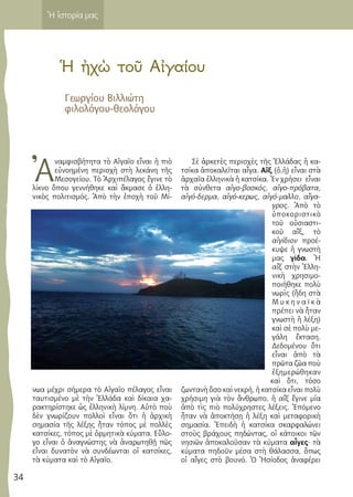 34
Ἡ ἱστορία μας
Ἡ ἠχὼ τοῦ Αἰγαίου
Γεωργίου Βιλλιώτη
φιλολόγου-θεολόγου
Ἀ
ναμφισβήτητα τὸ Αἰγαῖο εἶναι ἡ πιὸ
εὐνοημένη περιοχὴ στὴ λεκάνη τῆς
Μεσογείου. Τὸ Ἀρχιπέλαγος ἔγινε τὸ
λίκνο ὅπου γεννήθηκε καὶ ἄκμασε ὁ ἑλλη-
νικὸς πολιτισμός. Ἀπὸ τὴν ἐποχὴ τοῦ Μί-
νωα μέχρι σήμερα τὸ Αἰγαῖο πέλαγος εἶναι
ταυτισμένο μὲ τὴν Ἑλλάδα καὶ δίκαια χα-
ρακτηρίστηκε ὡς ἑλληνικὴ λίμνη. Αὐτὸ ποὺ
δὲν γνωρίζουν πολλοὶ εἶναι ὅτι ἡ ἀρχικὴ
σημασία τῆς λέξης ἦταν τόπος μὲ πολλὲς
κατσίκες, τόπος μὲ ὀρμητικὰ κύματα. Εὔλο-
γο εἶναι ὁ ἀναγνώστης νὰ ἀναρωτηθῇ πῶς
εἶναι δυνατὸν νὰ συνδέωνται οἱ κατσίκες,
τὰ κύματα καὶ τὸ Αἰγαῖο.
Σὲ ἀρκετὲς περιοχὲς τῆς Ἑλλάδας ἡ κα-
τσίκα ἀποκαλεῖται αἶγα. Αἴξ (ὁ,ἡ) εἶναι στὰ
ἀρχαῖα ἑλληνικὰ ἡ κατσίκα. Ἐν χρήσει εἶναι
τὰ σύνθετα αἰγο-βοσκός, αἰγο-πρόβατα,
αἰγό-δερμα, αἰγό-κερως, αἰγό-μαλλο, αἴγα-
γρος. Ἀπὸ τὸ
ὑποκοριστικὸ
τοῦ οὐσιαστι-
κοῦ αἴξ, τὸ
αἰγίδιον προέ-
κυψε ἡ γνωστὴ
μας γίδα. Ἡ
αἴξ στὴν Ἑλλη-
νικὴ χρησιμο-
ποιήθηκε πολὺ
νωρὶς (ἤδη στὰ
Μ υ κ η ν α ϊ κ ὰ
πρέπει νὰ ἦταν
γνωστὴ ἡ λέξη)
καὶ σὲ πολὺ με-
γάλη ἔκταση.
Δεδομένου ὅτι
εἶναι ἀπὸ τὰ
πρῶτα ζῶα ποὺ
ἐξημερώθηκαν
καὶ ὅτι, τόσο
ζωντανὴ ὅσο καὶ νεκρή, ἡ κατσίκα εἶναι πολὺ
χρήσιμη γιὰ τὸν ἄνθρωπο, ἡ αἴξ ἔγινε μία
ἀπὸ τὶς πιὸ πολύχρηστες λέξεις. Ἑπόμενο
ἦταν νὰ ἀποκτήσῃ ἡ λέξη καὶ μεταφορικὴ
σημασία. Ἐπειδὴ ἡ κατσίκα σκαρφαλώνει
στοὺς βράχους πηδώντας, οἱ κάτοικοι τῶν
νησιῶν ἀποκαλοῦσαν τὰ κύματα αἶγες· τὰ
κύματα πηδοῦν μέσα στὴ θάλασσα, ὅπως
οἱ αἶγες στὸ βουνό. Ὁ Ἠσίοδος ἀναφέρει
 