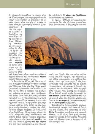 35
Ἡ ἱστορία μας
ὅτι οἱ Δωριεῖς ὀνομάζουν τὰ κύματα αἶγες
καὶ ὁ Ἀρτεμίδωρος μᾶς πληροφορεῖ ὅτι στὴν
ἐποχή του συνήθιζαν νὰ ἀποκαλοῦν τὰ με-
γάλα κύματα αἶγες «καὶ γὰρ τὰ μεγάλα κύ-
ματα αἶγας ἐν τῇ συνηθείᾳ λέγομεν» (Ὀνει-
ροκρητικόν ΙΙ,
12). Καὶ σήμε-
ρα ἄλλωστε οἱ
Κυκλαδίτες κά-
νουν λόγο γιὰ
προβατάκια,
ὅταν βλέπουν
τὴ θάλασσα
φουρτουνια-
σμένη. Οἱ αἶγες
( « ὀ ρ μ η τ ι κ ὰ
κύματα») τῆς
ἁλὸς (ἅλς, ἁλός
« θ ά λ α σ σ α » )
μᾶς χάρισαν
τὸν αἰγιαλὸ
καὶ αὐτὸς μὲ τὴ
σειρά του τὸν
γιαλό. Ἐπειδὴ
λοιπὸν τὸ ἑλλη-
νικὸ ἀρχιπέλαγος εἶναι συχνὰ κυματῶδες οἱ
ἀρχαῖοι κάτοικοί του τὸ ὀνόμασαν Αἰγαῖο,
δηλαδὴ θάλασσα γεμάτη αἶγες.
Ἡ ἱστορία τῆς λέξεως αἴξ δὲν σταματᾶ
ἐδῶ. Ἡ λέξη συνδέεται μὲ τὸν σπουδαιότερο
τῶν Ὀλύμπιων θεῶν, τὸν Δία. Ὅπως γνωρί-
ζουμε ἀπὸ τὴ Θεογονία τοῦ Ἠσιόδου (154-
210 καὶ 453-506) ὁ πατέρας τοῦ Δία Κρό-
νος, φοβούμενος μήπως χάσῃ τὴν ἐξουσία
του, ἀφοῦ ἔδεσε τοὺς Κύκλωπες κατάπινε
τὰ παιδιά του. Ἡ Ρέα ἀπαρηγόρητη γι’αὐτὸ
τὸ κακὸ προσπάθησε νὰ σώσῃ τὸ τελευταῖο
της παιδί, τὸν Δία. Ἡ μητέρα της ἡ Γῆ πῆρε
τὸν Δία μαζί της στὴν Κρήτη καὶ τὸν ἔκρυ-
ψε στὸ «Αἰγαῖον ὄρος», τὸ ὄρος τῆς αἰγός.
Τὸ θεϊκὸ βρέφος τρεφόταν μὲ τὸ γάλα τῆς
αἴγας Ἀμάλθειας. Ὅταν ὁ Δίας νίκησε τὸν
Κρόνο, τίμησε τὴν τροφό του ἰδιαίτερα. Φό-
ρεσε τὸ δέρμα της καὶ τὸ ἔκανε ἀπρόσβλη-
τη ἀσπίδα του, τὴν ξακουστὴ «αἰγίδα» του,
ποὺ μᾶς ἔδωσε τὴ φράση ὑπὸ τὴν αἰγίδα,
ἤτοι ὑπὸ τὴν προστασία (π.χ. ὑπὸ τὴν αἰγί-
δα τοῦ Ο.Η.Ε.). Τὸ κέρας τῆς Ἀμάλθειας
ἔγινε σύμβολο τῆς ἀφθονίας.
Οἱ πρῶτοι Ἕλληνες ἀντιλαμβάνονταν
τὸν Δία ὡς θέο τῶν οὐράνιων φαινομένων,
ὅπως ἀποκαλύπτει ἡ ἐτυμολογία τοῦ ὀνό-
ματός του. Τὴ ρίζα div- συναντᾶμε στὴ λα-
τινικὴ λέξη dies «ἡμέρα», τὴν ἀρχαιοελλη-
νικὴ εὐδία «καλοκαιρία», στὴ γαλλικὴ dieu
«θεός». Κατὰ τὴν Τιτανομαχία ὁ Δίας ἀπε-
λευθέρωσε τοὺς Κύκλωπες ποὺ σὲ ἔνδειξη
εὐγνωμοσύνης τοῦ χάρισαν τὴ βροντὴ, τὸν
κεραυνὸ καὶ τὴν ἀστραπή. Ἄλλο τρομερὸ
ὅπλο τοῦ Διὸς ἦταν ἡ αἰγίς, ποὺ παρουσι-
άζεται ὑπὸ τὴ μορφὴ νεφῶν ἢ προκαλεῖ τὶς
κατ-αιγίδες (κατά+αἰγίς«ἀσπίδα ἀπὸ δέρ-
μα αἰγός»), χάρη στὶς ὁποῖες ἡ γλώσσα μας
ἔπλασε τὸν καταιγισμό (~πυρῶν/σφαιρῶν)
καὶ τὶς καταιγιστικὲς ἐξελίξεις.
Ἔτσι ἐξηγεῖται ἡ σύνδεση ἑνὸς μὴ ὑδρό-
βιου ζώου μὲ τὸ νερό, ποὺ ἔδωσε τὸ ὄνομά
του στὰ κύματα, στὶς καταιγίδες καὶ στὸν
Αἰγέα Ποσειδώνα, ποὺ ἔπεσε στὰ νερὰ τοῦ
Αἰγαίου, ἐπειδὴ νόμιζε ὅτι ὁ γυιός του Θη-
σέας ἦταν νεκρός. Ὁ πνιγμός τοῦ Αἰγέα στὰ
νερὰ τοῦ Αἰγαίου ἦταν ἡ ἀφορμὴ γιὰ τὰ
ὀνομαστήριά του.
 