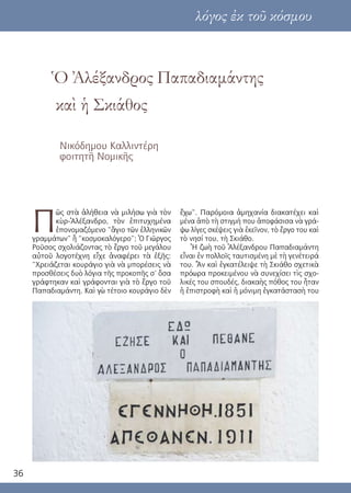 36
Ὁ Ἀλέξανδρος Παπαδιαμάντης
καὶ ἡ Σκιάθος
Νικόδημου Καλλιντέρη
φοιτητῆ Νομικῆς
λόγος ἐκ τοῦ κόσμου
Π
ῶς στὰ ἀλήθεια νὰ μιλήσω γιὰ τὸν
κὺρ-Ἀλέξανδρο, τὸν ἐπιτυχημένα
ἐπονομαζόμενο “ἅγιο τῶν ἑλληνικῶν
γραμμάτων” ἢ “κοσμοκαλόγερο”; Ὁ Γιῶργος
Ροῦσος σχολιάζοντας τὸ ἔργο τοῦ μεγάλου
αὐτοῦ λογοτέχνη εἶχε ἀναφέρει τὰ ἑξῆς:
“Χρειάζεται κουράγιο γιὰ νὰ μπορέσεις νὰ
προσθέσεις δυὸ λόγια τῆς προκοπῆς σ’ ὅσα
γράφτηκαν καὶ γράφονται γιὰ τὸ ἔργο τοῦ
Παπαδιαμάντη. Καὶ γὼ τέτοιο κουράγιο δὲν
ἔχω”. Παρόμοια ἀμηχανία διακατέχει καὶ
μένα ἀπὸ τὴ στιγμή που ἀποφάσισα νὰ γρά-
ψω λίγες σκέψεις γιὰ ἐκεῖνον, τὸ ἔργο του καὶ
τὸ νησί του, τὴ Σκιάθο.
Ἡ ζωὴ τοῦ Ἀλέξανδρου Παπαδιαμάντη
εἶναι ἐν πολλοῖς ταυτισμένη μὲ τὴ γενέτειρά
του. Ἂν καὶ ἐγκατέλειψε τὴ Σκιάθο σχετικὰ
πρόωρα προκειμένου νὰ συνεχίσει τὶς σχο-
λικές του σπουδές, διακαὴς πόθος του ἦταν
ἡ ἐπιστροφὴ καὶ ἡ μόνιμη ἐγκατάστασὴ του
 