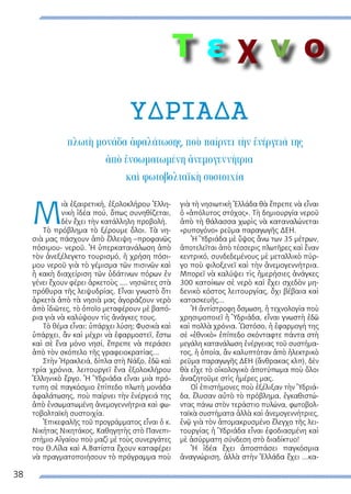 38
Τ ε χ ν ο
Μ
ιὰ ἐξαιρετική, ἐξολοκλήρου Ἑλλη-
νικὴ ἰδέα πού, ὅπως συνηθίζεται,
δὲν ἔχει τὴν κατάλληλη προβολή.
Τὸ πρόβλημα τὸ ξέρουμε ὅλοι. Τὰ νη-
σιὰ μας πάσχουν ἀπὸ ἔλλειψη –προφανῶς
πόσιμου- νεροῦ. Ἡ ὑπερκατανάλωση ἀπὸ
τὸν ἀνεξέλεγκτο τουρισμό, ἡ χρήση πόσι-
μου νεροῦ γιὰ τὸ γέμισμα τῶν πισινῶν καὶ
ἡ κακὴ διαχείριση τῶν ὑδάτινων πόρων ἐν
γένει ἔχουν φέρει ἀρκετοὺς .... νησιῶτες στὰ
πρόθυρα τῆς λειψυδρίας. Εἶναι γνωστὸ ὅτι
ἀρκετὰ ἀπὸ τὰ νησιὰ μας ἀγοράζουν νερὸ
ἀπὸ ἰδιῶτες, τὸ ὁποῖο μεταφέρουν μὲ βαπό-
ρια γιὰ νὰ καλύψουν τὶς ἀνάγκες τους.
Τὸ θέμα εἶναι: ὑπάρχει λύση; Φυσικὰ καὶ
ὑπάρχει, ἂν καὶ μέχρι νὰ ἐφαρμοστεῖ, ἔστω
καὶ σὲ ἕνα μόνο νησί, ἔπρεπε νὰ περάσει
ἀπὸ τὸν σκόπελο τῆς γραφειοκρατίας...
Στὴν Ἡρακλειά, δίπλα στὴ Νάξο, ἐδῶ καὶ
τρία χρόνια, λειτουργεῖ ἕνα ἐξολοκλήρου
Ἑλληνικὸ ἔργο. Ἡ Ὑδριάδα εἶναι μιὰ πρό-
τυπη σὲ παγκόσμιο ἐπίπεδο πλωτὴ μονάδα
ἀφαλάτωσης, ποὺ παίρνει τὴν ἐνέργειά της
ἀπὸ ἐνσωματωμένη ἀνεμογεννήτρια καὶ φω-
τοβολταϊκὴ συστοιχία.
Ἐπικεφαλῆς τοῦ προγράμματος εἶναι ὁ κ.
Νικήτας Νικητάκος, Καθηγητὴς στὸ Πανεπι-
στήμιο Αἰγαίου ποὺ μαζὶ μὲ τοὺς συνεργάτες
του Θ.Λίλα καὶ Α.Βατίστα ἔχουν καταφέρει
νὰ πραγματοποιήσουν τὸ πρόγραμμα ποὺ
γιὰ τὴ νησιωτικὴ Ἑλλάδα θὰ ἔπρεπε νὰ εἶναι
ὁ «ἀπόλυτος στόχος». Τὴ δημιουργία νεροῦ
ἀπὸ τὴ θάλασσα χωρὶς νὰ καταναλώνεται
«ρυπογόνο» ρεῦμα παραγωγῆς ΔΕΗ.
Ἡ Ὑδριάδα μὲ ὕψος ἄνω των 35 μέτρων,
ἀποτελεῖται ἀπὸ τέσσερις πλωτῆρες καὶ ἕναν
κεντρικό, συνδεδεμένους μὲ μεταλλικὸ πύρ-
γο ποὺ φιλοξενεῖ καὶ τὴν ἀνεμογεννήτρια.
Μπορεῖ νὰ καλύψει τὶς ἡμερήσιες ἀνάγκες
300 κατοίκων σὲ νερὸ καὶ ἔχει σχεδὸν μη-
δενικὸ κόστος λειτουργίας, ὄχι βέβαια καὶ
κατασκευῆς...
Ἡ ἀντίστροφη ὄσμωση, ἡ τεχνολογία ποὺ
χρησιμοποιεῖ ἡ Ὑδριάδα, εἶναι γνωστὴ ἐδῶ
καὶ πολλὰ χρόνια. Ὡστόσο, ἡ ἐφαρμογή της
σὲ «ἐθνικὸ» ἐπίπεδο σκόνταφτε πάντα στὴ
μεγάλη κατανάλωση ἐνέργειας τοῦ συστήμα-
τος, ἡ ὁποία, ἂν καλυπτόταν ἀπὸ ἠλεκτρικὸ
ρεῦμα παραγωγῆς ΔΕΗ (ἄνθρακας κλπ), δὲν
θὰ εἶχε τὸ οἰκολογικὸ ἀποτύπωμα ποὺ ὅλοι
ἀναζητοῦμε στὶς ἡμέρες μας.
Οἱ ἐπιστήμονες ποὺ ἐξέλιξαν τὴν Ὑδριά-
δα, ἔλυσαν αὐτὸ τὸ πρόβλημα, ἐγκαθιστώ-
ντας πάνω στὸν τεράστιο πυλώνα, φωτοβολ-
ταϊκὰ συστήματα ἀλλὰ καὶ ἀνεμογεννήτριες,
ἐνῷ γιὰ τὸν ἀπομακρυσμένο ἔλεγχο τῆς λει-
τουργίας ἡ Ὑδριάδα εἶναι ἐφοδιασμένη καὶ
μὲ ἀσύρματη σύνδεση στὸ διαδίκτυο!
Ἡ ἰδέα ἔχει ἀποσπάσει παγκόσμια
ἀναγνώριση, ἀλλὰ στὴν Ἑλλάδα ἔχει ...κα-
πλωτὴ μονάδα ἀφαλάτωσης, ποὺ παίρνει τὴν ἐνέργειά της
ἀπὸ ἐνσωματωμένη ἀνεμογεννήτρια
καὶ φωτοβολταϊκὴ συστοιχία
ΥΔΡΙΑΔΑ
 