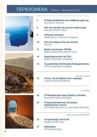 4
ΠΕΡΙΕΧΟΜΕΝΑ Ἰούλιος - Αὔγουστος 2012
2
	
4	 Ἡ ἐλληνικὴ θάλασσα καὶ ἡ αἰσθητικὴ χαρὰ της
	 Διονυσίου Ἀ. Κόκκινου
6	 Ἀπὸ τὴν ἀγκαλιὰ τῆς γῆς στὸ οὐράνιο φῶς
	 Δήμητρας Βασίλα-Ζιάκου
8	 Ἑλληνικὸ καλοκαίρι
	 Σοφίας Μαντέ, πολιτικῆς ἐπιστήμονος
10	 Ἐκεῖ στὴν Κρήτη εἶναι μιὰ πλατεία
	 Ρωμνιός
	
12	 Καιρὸς νὰ μείνουμε Ἐλλάδα
	 Μάρκου Δεσποτίδη, μαθητῆ Λυκείου
14	 Χαιρετίσματα ἀπὸ τὴν Τζιά
	 Μαρίας Τσακτσίρα, νηπιαγωγοῦ
16	 Τὸ μεγάλο θαῦμα τῆς Παναγιᾶς τῆς Κεχριωνιώτισσας
	 Ἑλένης Τσοχαντάρη, δικηγόρου
Λόγοι ἁγίων πατέρων
18	 Ὁ νέος ποὺ ἀντέδρασε στὸν πειρασμὸ	
	 Γέροντος Παϊσίου Ἁγιορείτου
ἐκ τοῦ Οἴκου
20	 Ὁ Ἐθνομάρτυρας ἃγιος Κοσμᾶς ὁ Αἰτωλὸς
	 Ἀναστασίας Κουρῆ, φιλολόγου
23	 Ἡ ὁμιλητικὴ διάσταση τοῦ μικροῦ
	 παρακλητικοῦ κανόνα
	 Κλεοπάτρας Καρτάνου, μετ. φοιτήτριας Θεολογίας
	
Μικρή κοινωνία, μεγάλη οἰκογένεια
26	 Στὸ μοναστήρι τοῦ Ἁϊ Λιᾶ
	 Ζαχαρία Παπαντωνίου	
27	 Καλοκαίρια
	 Ἀσπασίας Κακούρη
 