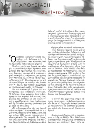 44
Ὁ
Χρῆστος Χατζηπαντελίδης γεν-
νήθηκε στὰ  Ἰωάννινα  στὶς 12
Αὐγούστου 1981 κάνοντας ἐκεῖ
τα πρῶτα του ποδοσφαιρικὰ βήματα.
Ὡστόσο, χρειάστηκε ἀρχικὰ νὰ παίξει
μία τετραετία στὴ Δάφνη Ἐρυθρῶν, ποὺ
μετεῖχε στὸ πρωτάθλημα τῆς  Βοιωτίας,
πρὶν ξεκινήσει οὐσιαστικὰ ἡ ποδοσφαι-
ρικὴ του καριέρα, παίρνοντας μεταγραφὴ
στὸν Ἀθηναϊκὸ Α.Σ. σὲ ἡλικία 18 ἐτῶν ἀγω-
νιζόμενος στὴ Β΄ Ἐθνική κατακτώντας καὶ
τὸ πρωτάθλημα καὶ συνάμα τὴν ἄνοδο
στὴν Α΄ Ἐθνική. Ἔχει τέσσερις συμμετοχὲς
μὲ τήν Ολυμπιακὴ ὁμάδα τῆς Ἑλλάδας.
Τὸν τελευταῖο καιρὸ ὁ χῶρος τοῦ πο-
δοσφαίρου ἔχει ἀποδειχτεῖ σκοτεινός.
Ὁ Χρῆστος, ὅπως φαίνεται ἀπὸ τὸ βιο-
γραφικὸ του, πέρασε ἀπὸ αὐτοὺς τοὺς
χώρους. Τοῦ ζητήσαμε νὰ μᾶς μιλήσει γι’
αὐτὸ, γνωρίζοντας ὅτι εἶναι ἕνα δύσκολο
καὶ ὄχι ἀπλὰ ἕνα φανταχτερὸ ἐπάγγελμα
μὲ δόξα καὶ ἀπολαβές.
«Τὸ ποδόσφαιρο εἶναι κάτι ποὺ ἀγαπῶ
πάρα πολὺ γιατί εἶναι παιχνίδι! Γιὰ τὸν πα-
ράγοντα μπορεῖ νὰ εἶναι δόξα, διαπλοκὴ
καὶ χρῆμα, ἀλλὰ γιὰ τὸν ποδοσφαιριστὴ
εἶναι πρῶτα ἀπ’ ὅλα παιχνίδι.  Ἂν δώσεις
τὴν μπάλα αὐτὴν τὴ στιγμὴ σὲ ἕνα παιδί,
δὲν θὰ σοῦ πεῖ θέλω νὰ βγάλω λεφτὰ, ἀλλὰ
θέλω νὰ παίξω!  Καὶ νιώθει τὸ ἴδιο συναί-
σθημα τὸ 7χρονο παιδί, ὁ δεκαεφτάρης καὶ
ὁ τριανταεφτάρης. Ὅταν παίζεις γιὰ τὸ «εὖ
ἀγωνίζεσθαι» εἶναι πάντα ἔτσι. Φυσικὰ ξέ-
ρουμε ὅτι ὑπάρχουν καὶ ὅλες οἱ ἄλλες δια-
στάσεις αὐτοῦ τοῦ παιχνιδιοῦ.
Τί χῶρος εἶναι λοιπὸν τὸ ποδόσφαιρο;
-Εἶναι δύσκολος χῶρος, εἰδικὰ γιὰ τὰ
νέα παιδιὰ ποὺ ξεκινᾶνε. Θέλει πίστη καὶ
ἀγάπη σ’ αὐτὸ ποὺ κάνεις γιὰ νὰ πετύχεις.
Τὸ λέω αὐτὸ γιατί ἔχω δεῖ πολὺ μεγάλα τα-
λέντα ποὺ ξεκινήσαμε μαζὶ, στὴν πορεία
ὅμως σταματήσανε, γιατί δὲν εἴχανε ἄλλα
κουράγια νὰ συνεχίσουν. Κι αὐτὸ γιατί τὸ
ποδόσφαιρο εἶναι δύσκολος χῶρος ἀπὸ
πολλὲς ἀπόψεις.  Στὴν Ἑλλάδα εἶναι ἀκό-
μη περισσότερα τὰ προβλήματα. Εἶναι τὰ
οἰκονομικὰ ζητήματα, ἀλλὰ κυρίως τὸ ὅτι
δὲν ὑπάρχει ἀξιοκρατία, ποὺ εἶναι τὸ ση-
μαντικότερο, καὶ ἀκόμη θὰ προσέθετα τὸ
γεγονὸς τῆς ἔλλειψης ὑποδομῶν στὴν πρώ-
τη τριάδα τῶν προβλημάτων. Θὰ μποροῦσε
νὰ πεῖ κάποιος ὅτι τὰ τελευταῖα χρόνια
ἔχουν βελτιωθεῖ πάρα πολύ τα πράγματα,
ὅμως θὰ ἀπαντοῦσα ὅτι  τὰ ταλέντα τοῦ
παρελθόντος ἔχουν χαθεῖ γι’ αὐτοὺς τοὺς
λόγους ποὺ ἀναφέρθηκαν.
-Σ’ αὐτὸν, τὸν χῶρο πῶς μπορεῖ κά-
ποιος νὰ μὴν χάσει τὸν ἐνθουσιασμὸ ποὺ
τὸν ἔκανε νὰ ἀσχοληθεῖ ἐπαγγελματικὰ
μὲ τὸ χόμπι του, νὰ κρατήσει «χαρακτή-
ρα» καὶ νὰ μὴν ἀπογοητευτεῖ; Εἶναι αὐτὸ
ἐφικτό;
-Ὑπάρχουν ἄνθρωποι ποὺ τὸ πετυχαί-
νουν. Δὲν ἔχουν ἀλλάξει ὅλοι.  Ὁ ἐνθουσι-
ασμὸς χάνεται ὅταν βλέπεις καταστάσεις
δύσκολες καὶ περίεργες, ὅμως  στὴν κα-
ΠΑΡ Ο Υ Σ ΙΑΣ Η
συνέντευξη
 