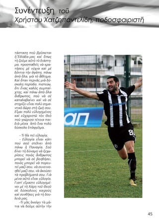 45
τάσταση ποὺ βρίσκεται
ἡ Ἑλλάδα μας  καὶ  ὅπως
τὴ ζοῦμε αὐτὸ τὸ διάστη-
μα, προσπαθεῖς νὰ κρα-
τήσεις μὲ νύχια καὶ μὲ
δόντια τὴν ἀγάπη, πάνω
ἀπὸ ὅλα, γιὰ τὸ ἄθλημα.
Καὶ ὅταν περνᾶς μιὰ δύ-
σκολη περίοδο, πιστεύω,
ὅτι ἕνας καλὸς συμπαί-
χτης, καὶ πάνω ἀπὸ ὅλα
ἄνθρωπος, ποὺ νὰ σὲ
καταλαβαίνει καὶ νὰ σὲ
στηρίζει εἶναι πολὺ σημα-
ντικὸ δῶρο στὴ ζωή σου.
Εἶμαι πολὺ εὐλογημένος
καὶ εὐχαριστῶ τὸν Θεὸ
ποὺ γνώρισα τέτοια παι-
διὰ μέσα ἀπὸ ἕνα πολὺ
δύσκολο ἐπάγγελμα.
- Τί θὰ πεῖ εὐλογία;
- Εὐλογία εἶναι κάτι
πού σοῦ στέλνει ἀπὸ
πάνω ἡ Παναγία. Σοῦ
δίνει τὴ δύναμη νὰ ξεχω-
ρίσεις ποιὸς ἄνθρωπος
μπορεῖ νὰ σὲ βοηθήσει,
ποιὸς μπορεῖ νὰ πορευ-
τεῖ μαζί σου, νὰ συνεννο-
ηθεῖ μαζί σου, νὰ ἀκούσει
τὰ προβλήματά σου. Γιὰ
μένα αὐτὸ εἶναι εὐλογία.
Γιατί εἴμαστε εὐλογημέ-
νοι μὲ τὴ Χάρη τοῦ Θεοῦ
σὲ δύσκολους καιροὺς
καὶ συνθῆκες γιὰ τὴ δου-
λειὰ μας.
-Τί μᾶς ἀνοίγει τὰ μά-
τια νὰ δοῦμε αὐτὴν τὴν
Συνέντευξη τοῦ
Χρήστου Χατζηπαντελίδη, ποδοσφαιριστῆ
 