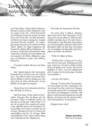 47
κα τὸ Ἅγιο Ὂρος. Πῆρα πολλὰ πράγματα.
Μπορεῖ νὰ ἤμουν καλὸς ἄνθρωπος, ἀπὸ
τὸ 1 μέχρι τὸ 10, στὸ 1. Μετὰ ἀπὸ αὐτὴν
τὴν ἐπίσκεψη ἔνιωσα ὅτι μπορεῖ νὰ πῆγα
στὸ 4. Θὰ τὸ πῶ πάλι, ἂν εἶσαι ἀνοιχτός,
νὰ θέλεις νὰ πάρεις πράγματα, ἡ χάρη
τοῦ Θεοῦ θὰ σοῦ τὰ δώσει.  Ἂς ποῦμε,
ἐγὼ ἤμουν ἀνοιχτὸς ποὺ μπῆκα στὸ Ἅγιο
Ὂρος, ἤθελα νὰ πάρω πράγματα καὶ
ἔνιωσα ὅτι βγῆκα ἄλλος ἄνθρωπος. Πι-
στεύω μὲ τὴ δεύτερη εὐκαιρία θὰ πάρω
παραπάνω. Εὔχομαι νὰ τὸ μεταδώσω, γιὰ
νὰ μποροῦν καὶ ἄλλοι ἄνθρωποι γύρω
μου νὰ ἀνοίξουνε μόνοι τους ἄλλους
ὁρίζοντες.
-Τί μπορεῖ νὰ βρεῖ κάποιος στὸ Ἅγιο
Ὂρος;
-Κατ’ ἀρχὴν ἠρεμία. Καὶ ταπείνωση.
Ἀνακαλύπτεις τὸν ἑαυτό σου καὶ τὰ ὅριά
σου.  Στὶς 8:00 τὸ πρωὶ ποὺ μπῆκα ἔνιω-
σα ὅτι ἄλλαξε ὁ τρόπος σκέψης μου. Καὶ
αὐτὸ εἶναι τὸ πλέον εὔκολο ἐκεῖ: νὰ σοῦ
ἀλλάξει ἡ Παναγία τὶς σκέψεις.
-Ποιὸς ἦταν ὁ πιὸ δύσκολος ἀντίπα-
λος; Μὲ ὅλες τὶς ἔννοιες.
-Νὰ ἦταν ἕνας..! Εἶναι πολλοὶ οἱ ἀντί-
παλοι. Σίγουρα εἶναι τὸ ἄγχος γιὰ τὴν
ἐπιτυχία. Πλέον ὁ καθένας πρέπει νὰ
ξεκινάει μὲ στόχο ὄχι τί θὰ πετύχει- ὅ,τι
καὶ νὰ πετύχεις εἶναι μεγάλο καὶ σημα-
ντικὸ- ἀλλὰ θὰ πρέπει νὰ ὑπολογίζει τὴν
προσπάθεια ποὺ πρέπει νὰ κάνει γιὰ νὰ
πετύχει. Μπορεῖς νὰ πεῖς ὅτι ἔκανα μιὰ
προσπάθεια καὶ δὲν τὸ πέτυχα, ἀλλὰ
προσπάθησα! Εἶναι πάρα πολλοὶ ὅμως
καὶ οἱ ἐξωαγωνιστικοὶ παράγοντες.
-Ἀντίπαλοι σὲ προσωπικὸ ἐπίπεδο;
-Γιὰ μένα εἶναι ἡ ζήλεια. Ζηλεύεις
ἀρκετὰ καὶ αὐτὸ εἶναι ὁ ἐγωισμός. Τὸ ζή-
τημα εἶναι νὰ μὴν φθονεῖς, ἀλλά νὰ προ-
σπαθεῖς νὰ ζηλεύεις μὲ τὴν καλὴ ἔννοια,
νὰ θαυμάζεις. Ἔχω θαυμάσει ἀντιπάλους
μου καὶ ἔχω ζηλέψει σίγουρα. Ἀλλὰ πλέον
θαυμάζω! Δόξα τῷ Θεῷ ἔχω τὴ δύναμη
καὶ τὸ κουράγιο καὶ θαυμάζω, ἔχω ξεπε-
ράσει τὸ στάδιο τῆς ζήλειας.
- Τί θὰ πεῖ «δόξα τῷ Θεῷ»;
-  Ὁ Θεὸς εἶναι ἡ ἀρχὴ καὶ τὸ τέλος
μας. Εἶναι ἡ πίστη μας, ἡ καθημερινότητά
μας, ἡ ζωή μας. Τὰ πάντα. Δόξα τῷ Θεῷ!
Εἶναι μιὰ φράση ποὺ τὰ ἔχει ὅλα μέσα:
δοξάζεις γι’ αὐτὸ  ποὺ ζεῖς καθημερινὰ
ἀπὸ τὴ μέρα ποὺ ξυπνᾶς μέχρι τὴν ὥρα
ποὺ κοιμᾶσαι..!
-..καὶ μὲς στὴν κρίση;..
-Σίγουρα. Ἡ κρίση εἶναι ἕνα φαινόμε-
νο ποὺ μπορεῖ νὰ εἶναι προσωρινὸ καὶ
ποὺ μπορεῖ νὰ εἶναι παντοτινό. Εὔχομαι
σὲ καιροὺς κρίσης ὅλοι νὰ στραφοῦν ἐκεῖ
ποὺ πρέπει νὰ στραφοῦνε. Στὸν Θεό.  Νὰ
βροῦνε πρῶτα ψυχικὴ ἠρεμία καὶ μετὰ θὰ
βροῦνε τὴ δύναμη καὶ τὴν αὐτοπεποίθη-
ση νὰ ξεπεράσουνε τὶς δυσκολίες.
-Εὐχαριστοῦμε πολύ!
Μαρία Λουπίδου,
Πολιτικὴ ἐπιστήμων
Συνέντευξη τοῦ
Χρήστου Χατζηπαντελίδη, ποδοσφαιριστῆ
 