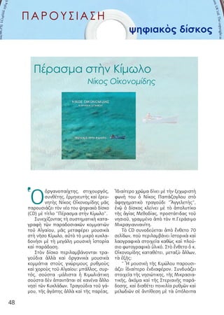 48
ΠΑΡΟΥΣΙΑΣΗ
ψηφιακὸς δίσκος
Ὁ
ὀργανοπαίχτης, στιχουργός,
συνθέτης, ἑρμηνευτής καὶ ἐρευ-
νητὴς Νίκος Οἰκονομίδης μᾶς
παρουσιάζει τὸν νέο του ψηφιακὸ δίσκο
(CD) μὲ τίτλο “Πέρασμα στὴν Κίμωλο”.
Συνεχίζοντας τὴ συστηματικὴ κατα-
γραφὴ τῶν παραδοσιακῶν κομματιῶν
τοῦ Αἰγαίου, μᾶς μεταφέρει μουσικὰ
στὴ νῆσο Κίμωλο, αὐτὸ τὸ μικρὸ κυκλα-
δονήσι μὲ τὴ μεγάλη μουσικὴ ἱστορία
καὶ παράδοση.
Στὸν δίσκο περιλαμβάνονται τρα-
γούδια ἀλλὰ καὶ ὀργανικὰ μουσικὰ
κομμάτια στοὺς γνώριμους ρυθμοὺς
καὶ χοροὺς τοῦ Αἰγαίου: μπάλλος, συρ-
τός, σούστα -μάλιστα ἡ Κιμωλιάτικη
σούστα δὲν ἀπαντᾶται σὲ κανένα ἄλλο
νησὶ τῶν Κυκλάδων. Τραγούδια τοῦ γά-
μου, τῆς ἀγάπης ἀλλὰ καὶ τῆς παρέας.
Ἰδιαίτερο χρῶμα δίνει μὲ τὴν ξεχωριστὴ
φωνὴ του ὁ Νίκος Παπάζογλου στὸ
ἀφηγηματικὸ τραγούδι “Ἀγγελετής”,
ἐνῷ ὁ δίσκος κλείνει μὲ τὸ ἀπολυτίκο
τῆς ἁγίας Μεθοδίας, προστάτιδας τοῦ
νησιοῦ, γραμμένο ἀπὸ τὸν π.Γεράσιμο
Μικραγιαννανίτη.
Τὸ CD συνοδεύεται ἀπὸ ἔνθετο 70
σελίδων, ποὺ περιλαμβάνει ἱστορικὰ καὶ
λαογραφικὰ στοιχεῖα καθὼς καὶ πλού-
σιο φωτογραφικὸ ὑλικό. Στὸ ἔνθετο ὁ κ.
Οἰκονομίδης καταθέτει, μεταξὺ ἄλλων,
τὰ ἑξῆς:
“ Ἡ μουσικὴ τῆς Κιμώλου παρουσι-
άζει ἰδιαίτερο ἐνδιαφέρον. Συνδυάζει
στοιχεῖα τῆς νησιώτικης, τῆς Μικρασια-
τικῆς, ἀκόμα καὶ τῆς Στεριανῆς παρά-
δοσης, καὶ διαθέτει ποικιλία ρυθμῶν καὶ
μελωδιῶν σὲ ἀντίθεση μὲ τὰ ὑπόλοιπα
Πέρασμα στὴν Κίμωλο
Νίκος Οἰκονομίδης
 