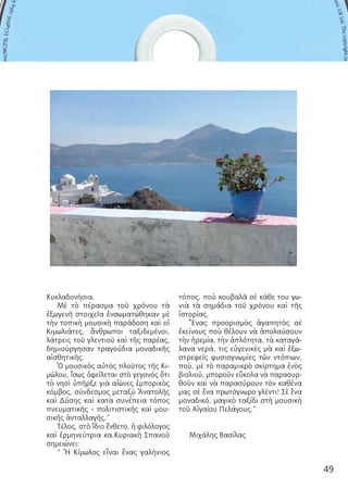 49
ΠΑΡΟΥΣΙ ΑΣΗ
Κυκλαδονήσια.
Μὲ τὸ πέρασμα τοῦ χρόνου τὰ
ἐξωγενῆ στοιχεῖα ἐνσωματώθηκαν μὲ
τὴν τοπικὴ μουσικὴ παράδοση καὶ οἱ
Κιμωλιάτες, ἄνθρωποι ταξιδεμένοι,
λάτρεις τοῦ γλεντιοῦ καὶ τῆς παρέας,
δημιούργησαν τραγούδια μοναδικῆς
αἰσθητικῆς.
Ὁ μουσικὸς αὐτὸς πλοῦτος τῆς Κι-
μώλου, ἴσως ὀφείλεται στὸ γεγονός ὅτι
τὸ νησὶ ὑπῆρξε γιὰ αἰῶνες ἐμπορικὸς
κόμβος, σύνδεσμος μεταξὺ Ἀνατολῆς
καὶ Δύσης καὶ κατὰ συνέπεια τόπος
πνευματικῆς - πολιτιστικῆς καὶ μου-
σικῆς ἀνταλλαγῆς.”
Τέλος, στὸ ἴδιο ἔνθετο, ἡ φιλόλογος
καὶ ἑρμηνεύτρια κα.Κυριακὴ Σπανοῦ
σημειώνει:
“ Ἡ Κίμωλος εἶναι ἕνας γαλήνιος
τόπος, ποὺ κουβαλᾶ σὲ κάθε του γω-
νιὰ τὰ σημάδια τοῦ χρόνου καὶ τῆς
ἱστορίας.
Ἕνας προορισμὸς ἀγαπητὸς σὲ
ἐκείνους ποὺ θέλουν νὰ ἀπολαύσουν
τὴν ἠρεμία, τὴν ἁπλότητα, τὰ καταγά-
λανα νερά, τις εὐγενικὲς μὰ καὶ ἐξω-
στρεφεῖς φυσιογνωμίες τῶν ντόπιων,
ποὺ, μὲ τὸ παραμικρὸ σκίρτημα ἑνὸς
βιολιοῦ, μποροῦν εὔκολα νὰ παρασυρ-
θοῦν καὶ νὰ παρασύρουν τὸν καθένα
μας σὲ ἕνα πρωτόγνωρο γλέντι! Σὲ ἕνα
μοναδικό, μαγικὸ ταξίδι στὴ μουσικὴ
τοῦ Αἰγαίου Πελάγους.”
Μιχάλης Βασίλας
 