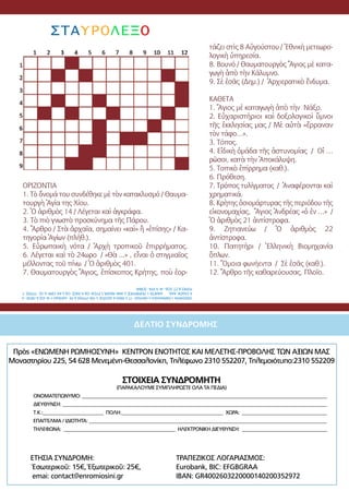 50
Πρὸς «ΕΝΩΜΕΝΗ ΡΩΜΗΟΣΥΝΗ» ΚΕΝΤΡΟΝ ΕΝΟΤΗΤΟΣ ΚΑΙ ΜΕΛΕΤΗΣ-ΠΡΟΒΟΛΗΣ ΤΩΝ ΑΞΙΩΝ ΜΑΣ
Μοναστηρίου 225, 54 628 Μενεμένη-Θεσσαλονίκη, Τηλέφωνο 2310 552207, Τηλεμοιότυπο:2310 552209
ΣΤΟΙΧΕΙΑ ΣΥΝΔΡΟΜΗΤΗ
(ΠΑΡΑΚΑΛΟΥΜΕ ΣΥΜΠΛΗΡΩΣΤΕ ΟΛΑ ΤΑ ΠΕΔΙΑ)
	 ΟΝΟΜΑΤΕΠΩΝΥΜΟ: _____________________________________________________________________________________________________
	 ΔΙΕΥΘΥΝΣΗ: _____________________________________________________________________________________________________________
	 Τ.Κ.:_________________________ ΠΟΛΗ:__________________________________________ ΧΩΡΑ: ___________________________________
	 ΕΠΑΓΓΕΛΜΑ / ΙΔΙΟΤΗΤΑ: __________________________________________________________________________________________________
	 ΤΗΛΕΦΩΝΑ: ______________________________________________ ΗΛΕΚΤΡΟΝΙΚΗ ΔΙΕΥΘΥΝΣΗ: ___________________________________
ΔΕΛΤΙΟ ΣΥΝΔΡΟΜΗΣ
ΕΤΗΣΙΑ ΣΥΝΔΡΟΜΗ:
Ἐσωτερικοῦ: 15€, Ἐξωτερικοῦ: 25€,
emai: contact@enromiosini.gr
ΤΡΑΠΕΖΙΚΟΣ ΛΟΓΑΡΙΑΣΜΟΣ:
Eurobank, BIC: EFGBGRAA
IBAN: GR4002603220000140200352972
ΟΡΙΖΟΝΤΙΑ
1. Τὸ ὄνομά του συνδέθηκε μὲ τὸν κατακλυσμό / Θαυμα-
τουργὴ Ἁγία της Χίου.
2. Ὁ ἀριθμὸς 14 / Λέγεται καὶ ἀγκράφα.
3. Τὸ πιὸ γνωστὸ προσκύνημα τῆς Πάρου.
4. Ἄρθρο / Στὰ ἀρχαῖα, σημαίνει «καὶ» ἢ «ἐπίσης» / Κα-
τηγορία Ἁγίων (πλήθ.).
5. Εὐρωπαικὴ νότα / Ἀρχὴ τροπικοῦ ἐπιρρήματος.
6. Λέγεται καὶ τὸ 24ωρο / «Θὰ ...» , εἶναι ὁ στιγμιαῖος
μέλλοντας τοῦ πίνω / Ὁ ἀριθμὸς 401.
7. Θαυματουργὸς Ἅγιος, ἐπίσκοπος Κρήτης, ποὺ ἑορ-
τάζει στὶς 8 Αὐγούστου / Ἐθνικὴ μετεωρο-
λογικὴ ὑπηρεσία.
8. Βουνό / Θαυματουργὸς Ἅγιος μὲ κατα-
γωγὴ ἀπὸ τὴν Κάλυμνο.
9. Σὲ ἐσᾶς (Δημ.) / Ἀρχιερατικὸ ἔνδυμα.
ΚΑΘΕΤΑ
1. Ἅγιος μὲ καταγωγὴ ἀπὸ τὴν Νάξο.
2. Εὐχαριστήριοι καὶ δοξολογικοὶ ὕμνοι
τῆς ἐκκλησίας μας / Μὲ αὐτὰ «ἔρραναν
τὸν τάφο…».
3. Τόπος.
4. Εἰδικὴ ὁμάδα τῆς ἀστυνομίας / Οἱ …
ρῶσοι, κατὰ τὴν Ἀποκάλυψη.
5. Τοπικὸ ἐπίρρημα (καθ.).
6. Πρόθεση.
7. Τρόπος τυλίγματος / Ἀναφέρονται καὶ
χρηματικά.
8. Κρὴτης ὁσιομάρτυρας τῆς περιόδου τῆς
εἰκονομαχίας, Ἅγιος Ἀνδρέας «ὁ ἐν …» /
Ὁ ἀριθμὸς 21 ἀντίστροφα.	
9. Ζητιανεύω / Ὁ ἀριθμὸς 22
ἀντίστροφα.
10. Πατητήρι / Ἑλληνικὴ Βιομηχανία
ὅπλων.
11. Ὅμοια φωνήεντα / Σὲ ἐσᾶς (καθ.). 	
12. Ἄρθρο τῆς καθαρεύουσας. Πλοῖο.
ΣΤΑΥΡΟΛΕΞΟ
ΟΡΙΖΟΝΤΙΑ:1.ΠΑΡΑΚΛΗΣΗ2.ΟΝΥΧΑΣ-ΤΤ3.ΡΑΣΟ4.ΑΣΩΤΟΣ5.ΥΝΙ-ΡΥΠΟΣ6.ΡΕ-ΔΑΠΕΔΟ7.ΙΑ-ΙΟΣ8.ΟΡΟΣ-ΙΙ
9.ΣΑΔΩΚ-ΑΑΑ.ΚΑΘΕΤΑ:1.ΠΟΡΦΥΡΙΟΣ2.ΑΝΑ-ΝΕΑΡΑ3.ΡΥΣΑΙ-ΟΔ4.ΑΧΟΣ-ΟΔ5.ΚΑ-ΩΡΑΙ6.ΛΣ-ΤΥΠΟΣ7.
ΡΟΠΕΣ8.ΣΤ-ΣΟΔ-ΙΑ9.ΗΤΑ-ΣΟΦΙΑ
 