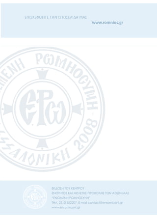 ΕΚΔΟΣΗ ΤΟΥ ΚΕΝΤΡΟΥ
ΕΝΟΤΗΤΟΣ ΚΑΙ ΜΕΛΕΤΗΣ-ΠΡΟΒΟΛΗΣ ΤΩΝ ΑΞΙΩΝ ΜΑΣ
“ΕΝΩΜΕΝΗ ΡΩΜΗΟΣΥΝΗ”
ΤΗΛ. 2310 552207, E mail contact@enromiosini.gr
www.enromiosini.gr
ΕΠΙΣΚΕΦΘΕΙΤΕ ΤΗΝ ΙΣΤΟΣΕΛΙΔΑ ΜΑΣ
www.romnios.gr
 