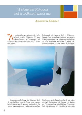6
Ἡ ἑλληνικὴ θάλασσα
καὶ ἡ αἰσθητικὴ χαρὰ της
Διονυσίου Ἀ. Κόκκινου
Ἄ
ν μοῦ ἀ­νέ­θε­ταν στὴ σύν­τα­ξη ἑ­νὸς
λε­ξι­κοῦ τὴ λέ­ξη θά­λασ­σα, θὰ ἐ­ση­
μεί­ω­να ἀν­τί­στοι­χα: Ἡ ὀμορ­φιὰ καὶ
ἡ ἀ­νε­ξάν­τλη­τη πη­γὴ δυ­νά­με­ως τῆς Ἑλ­λη­νι­
κῆς χώ­ρας.
Στὸ φυ­σι­κὸ αἴ­σθη­μα τῶν Ἑλ­λή­νων ἀ­πὸ
τὸ πε­ρι­βάλ­λον, στὸ αἴ­σθη­μα ποὺ προ­κα­
λεῖ τὸ ὅ­ρα­μα καὶ ἡ ἀ­νάγ­κη νὰ βροῦ­με τὸν
τρό­πο νὰ ὑ­πάρ­ξου­με, τὸ ἐν­το­νώ­τε­ρο εἶ­ναι
ἐ­κεῖ­νο ποὺ μᾶς ἔρ­χε­ται ἀ­πὸ τὴ θά­λασ­σα.
Ὅ­σο γρά­φω Ἱ­στο­ρί­α καὶ φθά­νω στὰ «κα­τὰ
θά­λασ­σαν γε­γο­νό­τα», αἰ­σθά­νο­μαι μί­α ἄ­νε­
ση, σὰν νὰ γί­νε­ται λι­γ­ότε­ρος ὁ κό­πος. Τὶς
με­γά­λες κι­νή­σεις μας ὡς λα­οῦ, τὶς ὡδή­γη­σε
ἡ θά­λασ­σα. Καὶ αὐ­τὴ εἶ­ναι σὰν νὰ μᾶς κά­νη
μυ­στι­κὰ τὴν ἄ­σκη­ση στὴ ζω­ὴ καὶ τὸν ἀ­γώ­να
της. Ὁ χα­ρα­κτή­ρας τῶν Ἑλ­λή­νων ἔ­χει πά­ρει
ἀ­πὸ τὴ θά­λασ­σα τὸ ἐκ­δη­λώ­τε­ρο στοι­χεῖ­ο
 