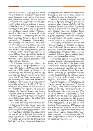 7
του. Τὴ με­τα­κί­νη­ση. Ἡ γραμ­μὴ τῶν πε­ρισ­
σο­τέ­ρων ἑλ­λη­νι­κῶν οἰ­κο­γε­νει­ῶν ἔρ­χε­ται ἀ­πὸ
ἀρ­γὴ δι­α­δρο­μὴ στοὺς αἰ­ῶ­νες ἀ­πὸ δι­α­φό­
ρους ἑλ­λη­νι­κοὺς τό­πους. Ἔ­τσι οἱ πιὸ πολ­
λοὶ γί­νον­ται ἐ­ναλ­λὰξ βου­νί­σιοι καὶ θα­λασ­σι­
νοί. Οἱ πρῶ­τοι καὶ πρὶν φτά­σουν στὰ ἀ­κρο­
γιά­λια εἶ­χαν ἰ­δῆ τὴ θά­λασ­σα. Ἀ­πὸ πολ­λὲς
κο­ρυ­φὲς τῶν πιὸ ψη­λῶν βου­νῶν φαί­νον­ται
στὸν ὁ­ρί­ζον­τα γλαυ­κὰ πε­λά­γη. Ὑ­πάρ­χουν
στὴν ἱ­στο­ρί­α χτυ­πη­τὰ πε­ρι­στα­τι­κὰ αὐ­τῆς
τῆς ἐ­ναλ­λα­γῆς. Ὁ στε­ρια­νὸς ἀ­πὸ τὴ Λει­
βα­διὰ Λάμ­προς Κα­τσώ­νης ἔ­γι­νεν ὁ ἥ­ρω­ας
τοῦ Αἰ­γαί­ου. Ὁ Θε­ό­δω­ρος Κο­λο­κο­τρώ­νης,
ποὺ γεν­νή­θη­κε σ᾿ ἕ­να βου­νό, ἔ­γι­νε, κα­τὰ
τὴν ἀ­γω­νι­στι­κή του πε­ρι­πέ­τεια, καὶ κα­πε­
τά­νιος κα­τα­δρο­μι­κοῦ σκά­φους. Οἱ πρῶ­τοι
ποὺ μπῆ­καν στὴν πο­λι­ορ­κού­με­νη Τρι­πο­λι­
τσὰ κα­τὰ τὸ 1821 καὶ ἄ­νοι­ξαν τὶς πύ­λες καὶ
στοὺς ἄλ­λους ἦ­σαν ναυ­τι­κοὶ τῶν ἀ­κτῶν τῆς
Κυ­νου­ρί­ας. Για­τί μπό­ρε­σαν ν᾿ ἀ­ναρ­ρι­χη­
θοῦν στὰ τεί­χη μὲ σχοι­νιὰ χά­ρις στὴν ἐ­παγ­
γελ­μα­τι­κή τους ἄ­σκη­ση.
Ἡ θά­λασ­σα ἐ­ξυ­πη­ρέ­τη­σε πάν­το­τε τὴν
ἑλ­λη­νι­κὴ ζω­ή. Σ᾿ αὐ­τὴν ὀ­φεί­λε­ται ὁ Ἑλ­λη­
νι­κὸς πο­λι­τι­σμός, ὁ ἐ­ξελ­λη­νι­στι­κὸς σύν­δε­
σμός μας μὲ ἄλ­λες χῶ­ρες τῆς Με­σο­γεί­ου καὶ
πε­ρισ­σό­τε­ρο τῆς Ἀ­να­το­λι­κῆς λε­κά­νης της,
ἡ ἀ­να­ζή­τη­σις ζω­τι­κῶν χώ­ρων ὡς τὸν ἀ­πώ­
τα­το, τὸν ἄ­ξε­νο Πόν­το καὶ ὡς αὐ­τὴν τὴν
μα­κρυ­νό­τα­τη τό­τε Μασ­σα­λί­α. Ἡ θά­λασ­σα
μᾶς ἔ­δω­σε τὴν πνευ­μα­τι­κὴ ἡ­γε­σί­α, ἀ­πὸ τὴν
ὁ­ποί­α δὲν μπό­ρε­σε ν᾿ ἀ­παλ­λα­γῆ ἡ Ρώ­μη σ᾿
ὅ­λους της τοὺς αἰ­ῶ­νες καὶ στὸ Δυ­τι­κὸ καὶ
στὸ Ἀ­να­το­λι­κό της κρά­τος, καὶ μᾶς ἐ­χα­
λύ­βδω­νε τὴν ἑλ­λη­νι­κὴ ἄ­μυ­να, ποὺ ἔ­παιρ­νε
τὸ χα­ρα­κτή­ρα τῆς αὐ­το­θυ­σί­ας, χά­ρις στὴ
δρα­μα­τι­κὴ γυ­μνα­στι­κὴ ψυ­χῶν καὶ σω­μά­των
στοὺς θα­λασ­σί­ους ἀ­γῶ­νες. Καὶ μα­ζὶ μ᾿ αὐ­τὰ
τό­σες αἰ­σθη­τι­κὲς χά­ρες.
Καὶ αὐ­τὸ ἀ­πὸ τοὺς προ­ϊ­στο­ρι­κοὺς αἰ­ῶ­
νες ἕ­ως τώ­ρα. Ἀ­πὸ τοὺς πα­ναρ­χαί­ους και­
ροὺς οἱ Ἕλ­λη­νες, χά­ρις στὴ θά­λασ­σα, ἐ­γνώ­
ρι­σαν τοὺς πο­λι­τι­σμοὺς ἀρ­χαι­ο­τέ­ρων λα­ῶν,
τοὺς πα­ρέ­λα­βαν καὶ τοὺς ἐ­πέ­ρα­σαν ἀ­πὸ τὸ
πνευ­μα­τι­κὸ καὶ τὸ αἰ­σθη­τι­κὸ κα­μί­νι τους καὶ
ἐ­δη­μι­ούρ­γη­σαν τὸ «ἑλ­λη­νι­κὸ θαῦ­μα». Αὐ­τὰ
τὰ ἔ­κα­μαν μὲ ὑ­περ­πόν­τι­ες ἐ­πι­χει­ρή­σεις.
Ἀ­πὸ αὐ­τὲς τὶς ἐ­πι­χει­ρή­σεις ποὺ δι­α­φαί­νον­
ται στὴ μυ­θο­λο­γί­α, ἐ­κεῖ­νες ποὺ ἀ­φη­γεῖ­ται ὁ
Ὅ­μη­ρος καὶ στὰ δύ­ο του ἔ­πη, εἶ­ναι οἱ πιὸ
νέ­ες. Εἶ­ναι ἱ­στο­ρί­ες τῶν Ὀ­δυσ­σέ­ων.
Ἔ­τσι τὰ Ἑλ­λη­νι­κὰ πε­λά­γη -τὸ Ἰ­ό­νιο, τὸ
Αἰ­γαῖ­ο, τὸ Κρη­τι­κὸ- ἐ­πλημ­μύ­ρι­σαν ἀ­πὸ τὰ
μορ­φο­ποι­η­μέ­να ἐ­ξαί­σια σύμ­βο­λα ποὺ ἐ­δη­
μι­ούρ­γη­σε ἡ ποι­η­τι­κὴ φαν­τα­σί­α, ὁ χα­ρα­κτή­
ρας καὶ ἡ συγ­κί­νη­σις τῶν Ἑλ­λή­νων. Ἀ­φρο­
δί­τη, Εὐ­ρώ­πη, Ἰ­φι­γέ­νεια, Κα­λυ­ψώ, Κίρ­κη,
Ναυ­σι­κά, Ἠ­ρώ, Ἀν­δρο­μέ­δα, Θε­ές, νε­ρά­ϊ­δες,
σει­ρῆ­νες, γορ­γό­νες. Ἔ­πει­τα τὸ Ἑλ­λη­νο­χρι­
στι­α­νι­κὸ θρη­σκευ­τι­κὸ πνεῦ­μα ἔ­δω­σε στοὺς
πον­το­πο­ροῦν­τας προ­στά­τες ἁ­γί­ους.
Στὸ πλῆ­θος τῶν προ­σω­νυ­μι­ῶν τῆς Πα­
να­γί­ας, ὑ­πάρ­χουν καὶ θα­λασ­σι­νές: Λι­με­νι­ώ­
τισ­σα, Θα­λασ­σι­νή, Με­σο­πον­τί­τισ­σα, Νε­ρο­
φο­ροῦ­σα, Τα­ξι­διά­ρα, Θα­λασ­σι­ώ­τισα, Θα­
λασ­σο­μά­χισ­σα, Χι­λι­αρ­με­νί­τισ­σα. Στὴ Λα­ο­
γρα­φί­α τὰ ὁ­ρά­μα­τα τῶν ναυ­τι­κῶν μὲ ἁ­γί­ους
ἀ­πά­νω στὰ κύ­μα­τα εἶ­ναι πλῆ­θος.
Στὰ νε­ώ­τε­ρα χρό­νια ὁ Ἑλ­λη­νι­κὸς λα­ός,
μο­να­δι­κὸ φαι­νό­με­νο ἀ­νά­με­σα σὲ ὅ­λους τοίς
ἄλ­λους, καὶ ὅ­ταν ἀ­κό­μη δὲν ἦ­ταν κύ­ριος
τοῦ οἴ­κου του κα­τὰ τὴν Τουρ­κο­κρα­τί­α, ἐ­δη­
μι­ούρ­γη­σε ἐμ­πο­ρι­κὴ ναυ­τι­λί­α δι­κή του τό­
σης ὁλ­κῆς καὶ μὲ τέ­τοι­ο ἔμ­ψυ­χο ὑ­λι­κό, ὥ­στε
νὰ τὴν με­τα­τρέ­ψη, μὲ τὴν ἔ­κρη­ξη τοῦ ἀ­γῶ­
νος τῆς Ἀ­νε­ξαρ­τη­σί­ας, σὲ πο­λε­μι­κὸ ναυ­τι­
κό, ποὺ ἐ­γέ­μι­σε τὴν ἱ­στο­ρί­α μὲ σε­λί­δες χα­
ραγ­μέ­νες μὲ τὸ κον­τύ­λι τῆς δό­ξας.
Εἴ­μα­στε θα­λασ­σι­νοὶ καὶ θα­λασ­σο­χα­ρεῖς.
Στὰ Νε­ο­ελ­λη­νι­κὰ γράμ­μα­τα καὶ ὁ λυ­ρι­κὸς
καὶ ὁ πε­ζὸς λό­γος ἀ­πὸ τὸ Σο­λω­μὸ καὶ τὸν
Κάλ­βο καὶ ἀ­πὸ τὸν Πα­πα­δι­α­μάν­τη καὶ τὸν
Καρ­κα­βί­τσα ὡς τοὺς ση­με­ρι­νοὺς ραν­τί­ζον­
ται μὲ τὴ θά­λασ­σα. Στὴ ζω­γρα­φι­κή, ὅ­που
ἡ αἴ­σθη­ση ἀ­πὸ τὸ φυ­σι­κὸ φαι­νό­με­νον εἶ­ναι
ἀ­με­σώ­τε­ρη καὶ ἁ­πλού­στε­ρη, ἔ­χει ἀ­να­πτυ­
χθῆ σὲ με­γά­λη κλί­μα­κα ἰ­δι­αί­τε­ρη ἐ­πί­δο­ση:
Ἡ θα­λασ­σο­γρα­φί­α. Καὶ μά­λι­στα ὡς ἀ­πο­
κλει­στι­κὸ ἔρ­γο φη­μι­σμέ­νων Ἑλ­λή­νων ζω­γρά­
φων, καὶ ἀ­γα­πη­τὸ θέ­μα τῶν πε­ρισ­σό­τε­ρων.
Ἀ­πὸ τό­τε ποὺ ἄρ­χι­σε νὰ ἐκ­δη­λώ­νε­ται Νε­
ο­ελ­λη­νι­κὴ ζω­γρα­φι­κή, πα­ρου­σιά­σθη Ἕλ­λην
θα­λασ­σο­γρά­φος, τοῦ ὁ­ποί­ου ὡρι­σμέ­να ἔρ­
γα θὰ μπο­ροῦ­σαν νὰ πε­ρά­σουν σὲ Εὐ­ρω­πα­
ϊ­κὰ μου­σεῖ­α συγ­χρό­νων. (…)
 