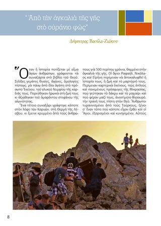 8
Ὅ
ταν ἡ ἱστορία ποτίζεται μὲ αἷμα
ἁγίων ἀνθρώπων, γράφονται τὰ
συναξάρια στὸ βιβλίο τοῦ Θεοῦ.
Σελίδες γεμάτες θυσίες, ἀγῶνες, ὁμολογίες
πίστεως, μὰ πάνω ἀπὸ ὅλα ἀγάπη στὸ πρό-
σωπο Ἐκείνου, τοῦ γλυκοῦ Νυμφίου τῆς καρ-
διᾶς τους. Πορεύθηκαν ἡρωικὰ στὴ ζωή τους
κι ἀξιώθηκαν τοῦ ἀμαράντου στεφάνου τῆς
αἰωνιότητας.
Ἕνα τέτοιο συναξάρι γράφτηκε κάποτε
στὸν λόφο τῶν Καρυῶν, στὴ Θερμή τῆς Λέ-
σβου, κι ἔμεινε κρυμμένο ἀπὸ τοὺς ἀνθρώ-
πους γιὰ 500 περίπου χρόνια, θαμμένο στὴν
ἀγκαλιὰ τῆς γῆς. Οἱ ἅγιοι Ραφαήλ, Νικόλα-
ος καὶ Εἰρήνη περίμεναν νὰ ἀποκαλυφθεῖ ἡ
ἱστορία τους, ἡ ζωὴ καὶ τὸ μαρτύριό τους.
Περίμεναν καρτερικὰ ἐκείνους, τοὺς ἁπλοὺς
καὶ πονεμένους πρόσφυγες τῆς Μικρασίας,
ποὺ γεύτηκαν τὸ δάκρυ καὶ τὸ μαχαίρι καὶ
ποὺ φέραν μαζί τους, ἀνεκτίμητο θησαυρό,
τὴν τρανή τους πίστη στὸν Θεό. Ἄνθρωποι
τυραννισμένοι ἀπὸ τοὺς Τούρκους, ξένοι
σ’ ἕναν τόπο ποὺ κάποτε εἶχαν ἔρθει καὶ οἱ
Ἅγιοι, ἐξορισμένοι καὶ κυνηγημένοι. Αὐτοὺς
“ Ἀπὸ τὴν ἀγκαλιὰ τῆς γῆς
στὸ οὐράνιο φῶς”
Δήμητρας Βασίλα-Ζιάκου
 