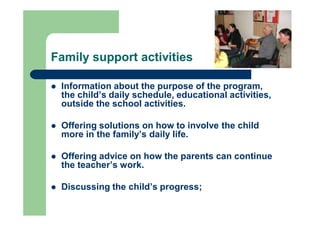 Family support activities
 Information about the purpose of the program,
the child’s daily schedule, educational activities,
outside the school activities.
 Offering solutions on how to involve the child
more in the family’s daily life.
 Offering advice on how the parents can continue
the teacher’s work.
 Discussing the child’s progress;
 