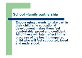 School –family partnership
Encouraging parents to take part in
their children’s educational
development makes them feel
comfortable, proud and confident.
All of these will later reflect in the
progress of the hearing-impaired
child who will feel supported, loved
and understood.
 