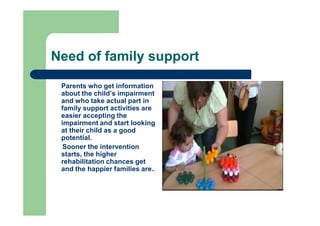 Need of family support
Parents who get information
about the child’s impairment
and who take actual part in
family support activities are
easier accepting the
impairment and start looking
at their child as a good
potential.
Sooner the intervention
starts, the higher
rehabilitation chances get
and the happier families are..
 
