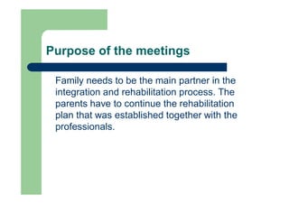 Purpose of the meetings
Family needs to be the main partner in the
integration and rehabilitation process. The
parents have to continue the rehabilitation
plan that was established together with the
professionals.
 