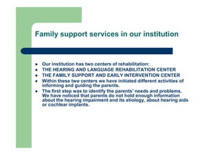 Family support services in our institution
 Our institution has two centers of rehabilitation:
 THE HEARING AND LANGUAGE REHABILITATION CENTER
 THE FAMILY SUPPORT AND EARLY INTERVENTION CENTER
 Within these two centers we have initiated different activities of
informing and guiding the parents.
 The first step was to identify the parents’ needs and problems.
We have noticed that parents do not hold enough information
about the hearing impairment and its etiology, about hearing aids
or cochlear implants.
 
