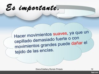 Es importante:
Hacer movimientos suaves, ya que un
cepillado demasiado fuerte o con
movimientos grandes puede dañar el
tejido de las encías.
Diana Estefany Román Pintado 12
 