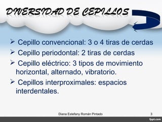 Diana Estefany Román Pintado 3
 Cepillo convencional: 3 o 4 tiras de cerdas
 Cepillo periodontal: 2 tiras de cerdas
 Cepillo eléctrico: 3 tipos de movimiento
horizontal, alternado, vibratorio.
 Cepillos interproximales: espacios
interdentales.
 