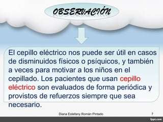 Diana Estefany Román Pintado 7
El cepillo eléctrico nos puede ser útil en casos
de disminuidos físicos o psíquicos, y también
a veces para motivar a los niños en el
cepillado. Los pacientes que usan cepillo
eléctrico son evaluados de forma periódica y
provistos de refuerzos siempre que sea
necesario.
 