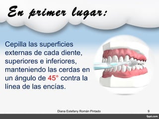 En primer lugar:
Diana Estefany Román Pintado 9
Cepilla las superficies
externas de cada diente,
superiores e inferiores,
manteniendo las cerdas en
un ángulo de 45° contra la
línea de las encías.
 