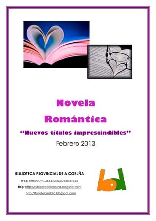 Novela
                   Romántica
  “Nuevos títulos imprescindibles”

                           Febrero 2013



BIBLIOTECA PROVINCIAL DE A CORUÑA
   Web: http://www.dicoruna.es/biblioteca

 Blog: http://bibliotecadicoruna.blogspot.com

      http://fonotecaaldia.blogspot.com
 