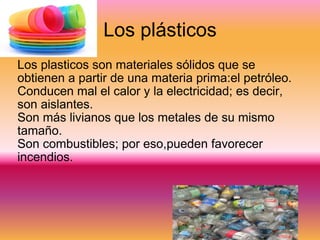 Los plásticos Los plasticos son materiales sólidos que se obtienen a partir de una materia prima:el petróleo. Conducen mal el calor y la electricidad; es decir, son aislantes. Son más livianos que los metales de su mismo tamaño. Son combustibles; por eso,pueden favorecer incendios. imagen 