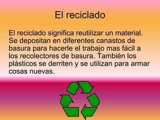 El reciclado El reciclado significa reutilizar un material. Se depositan en diferentes canastos de basura para hacerle el trabajo mas fácil a los recolectores de basura. También los plásticos se derriten y se utilizan para armar cosas nuevas. 
