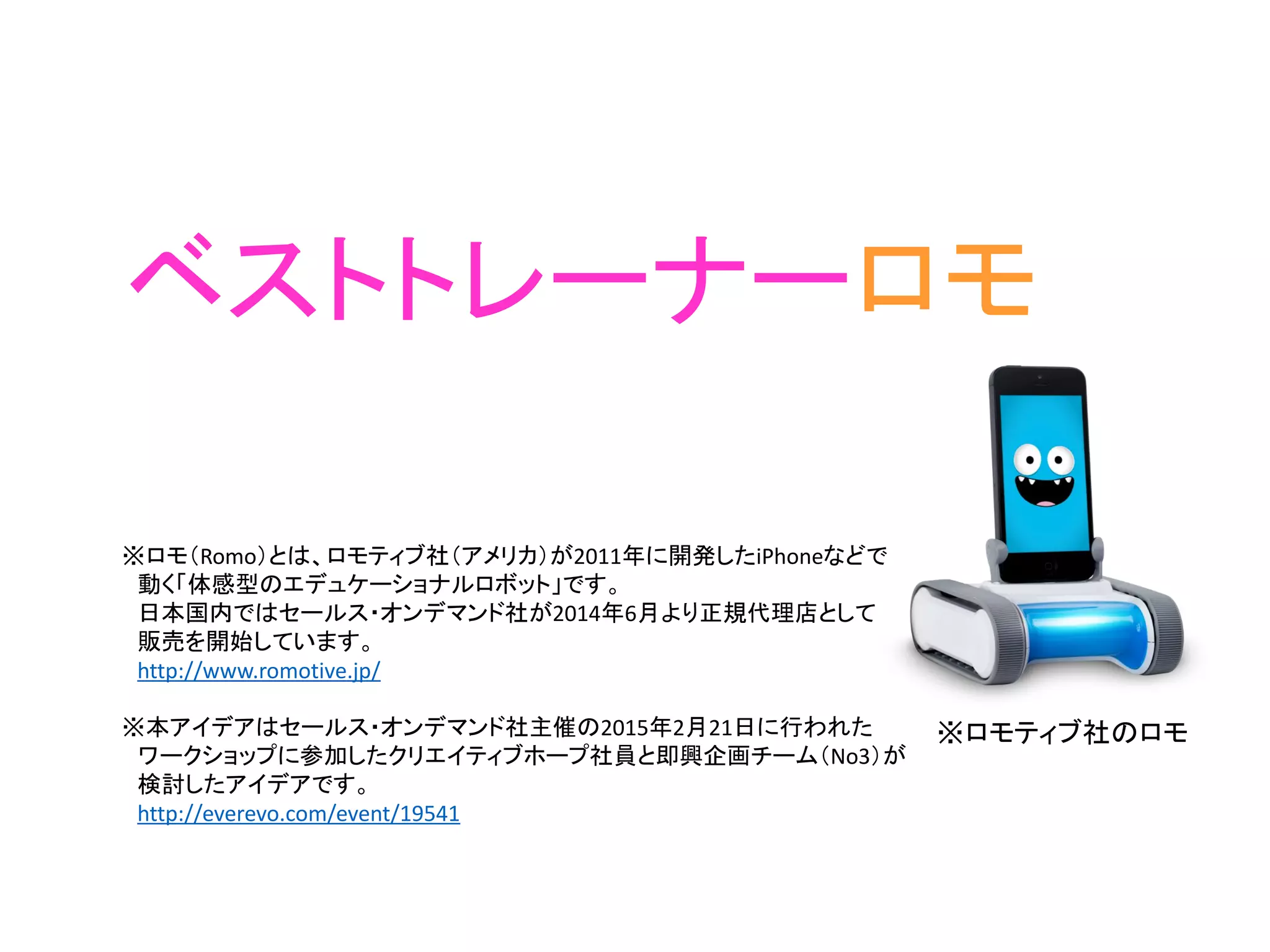 ベストトレーナーロモ
※ロモ（Romo）とは、ロモティブ社（アメリカ）が2011年に開発したiPhoneなどで
動く「体感型のエデュケーショナルロボット」です。
日本国内ではセールス・オンデマンド社が2014年6月より正規代理店として
販売を開始しています。
http://www.romotive.jp/
※本アイデアはセールス・オンデマンド社主催の2015年2月21日に行われた
ワークショップに参加したクリエイティブホープ社員と即興企画チーム（No3）が
検討したアイデアです。
http://everevo.com/event/19541
※ロモティブ社のロモ
 