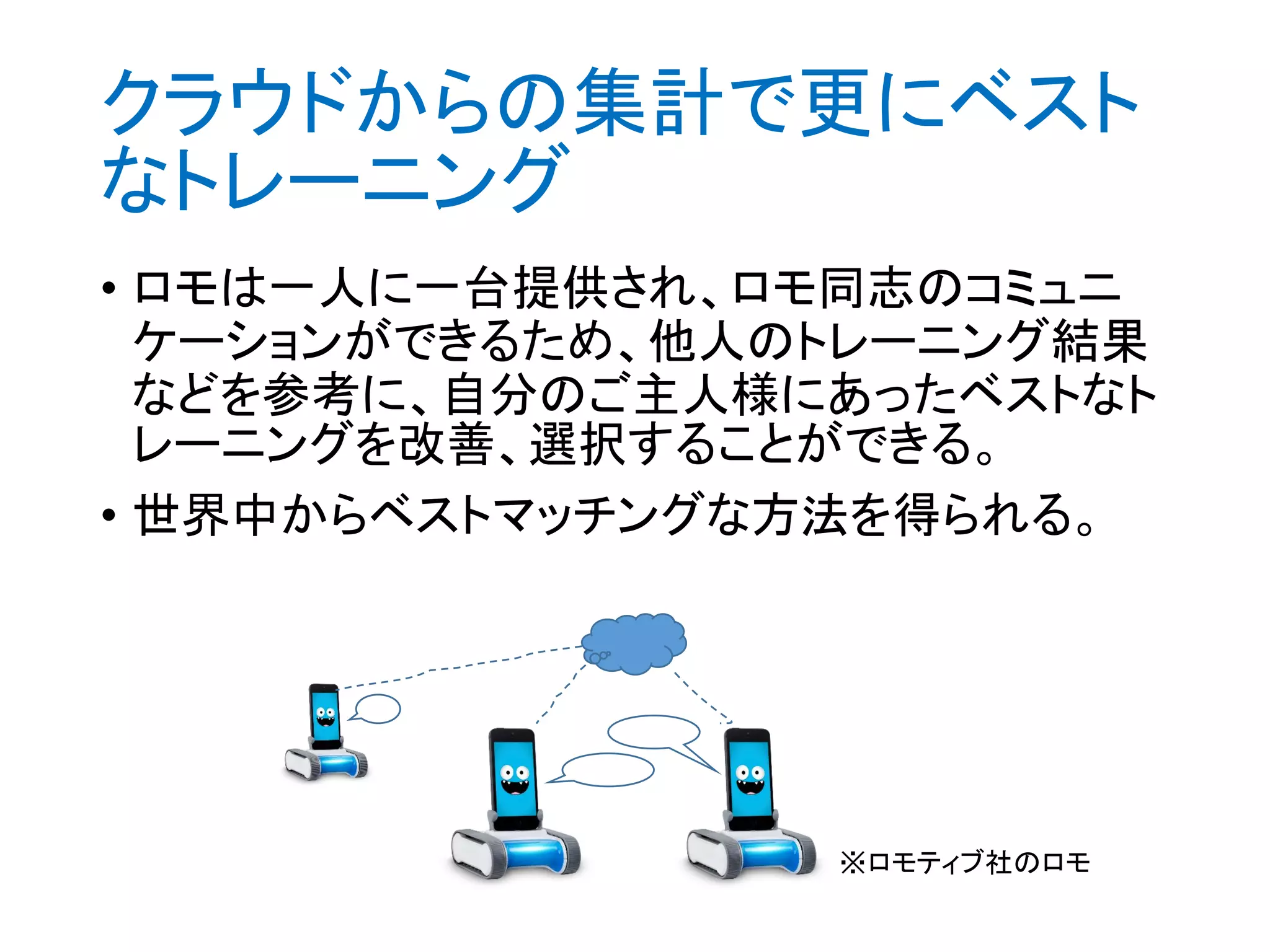 クラウドからの集計で更にベスト
なトレーニング
• ロモは一人に一台提供され、ロモ同志のコミュニ
ケーションができるため、他人のトレーニング結果
などを参考に、自分のご主人様にあったベストなト
レーニングを改善、選択することができる。
• 世界中からベストマッチングな方法を得られる。
※ロモティブ社のロモ
 