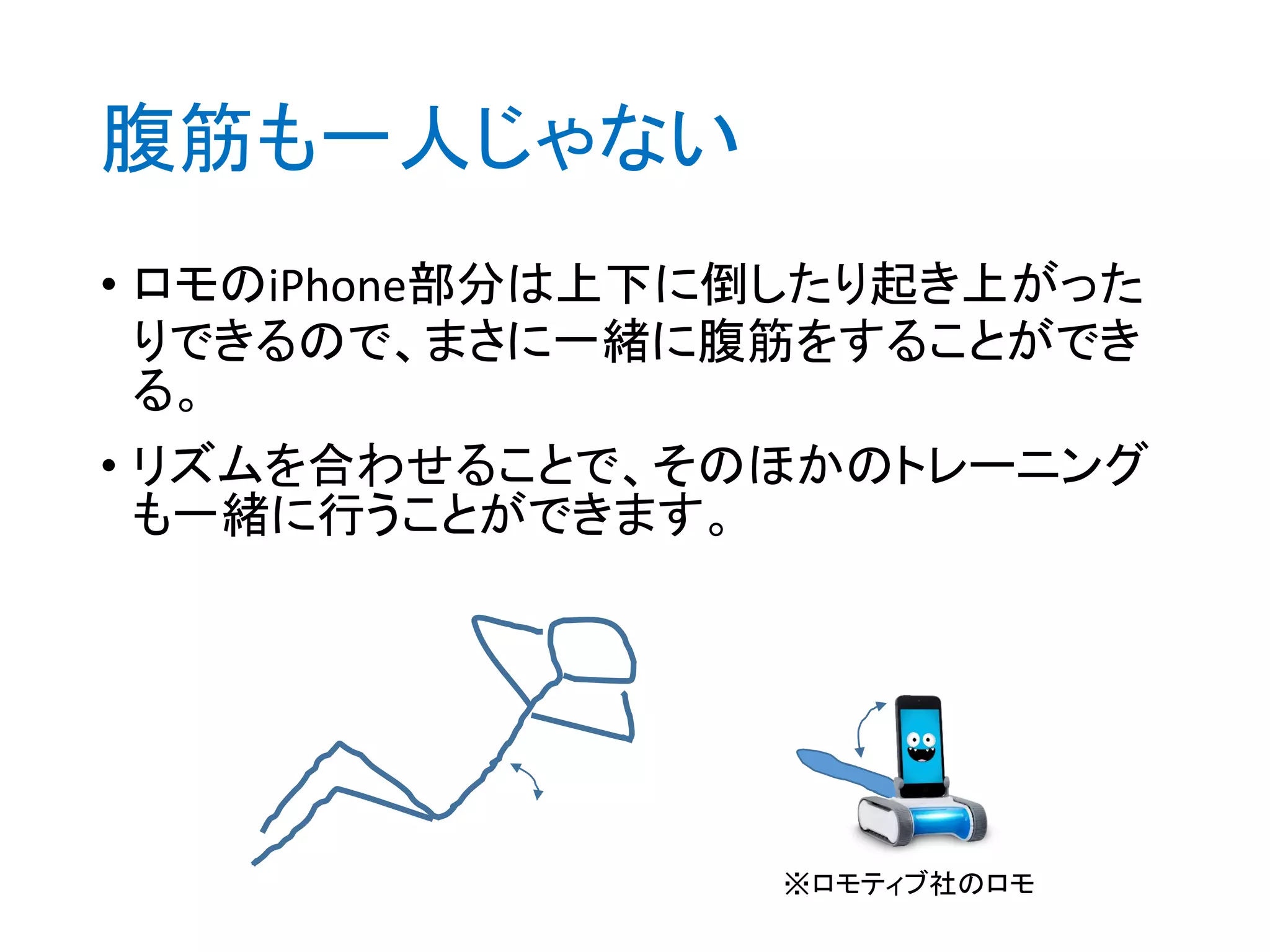 腹筋も一人じゃない
• ロモのiPhone部分は上下に倒したり起き上がった
りできるので、まさに一緒に腹筋をすることができ
る。
• リズムを合わせることで、そのほかのトレーニング
も一緒に行うことができます。
※ロモティブ社のロモ
 