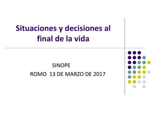 Situaciones y decisiones al
final de la vida
SINOPE
ROMO 13 DE MARZO DE 2017
 