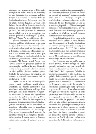 suficiente por comprometer a deliberação
alcançada na esfera pública no momento
de sua efetivação pela sociedade política.
Propõe-se o aumento das possibilidades de
institucionalização da deliberação ocorrida
na esfera pública. Segundo Avritzer, com
Cohen, “os membros de uma comunidade
política ou esfera pública poderiam compartilhar ‘um compromisso de coordenar
suas atividades no seio de instituições que
tornam possível a deliberação’” (Cohen,
1997, p. 72 apud Avritzer, 2002a, p. 50).
Avritzer conforma um modelo de deliberação pública, relacionando o que para
ele é possível preservar do conceito habermasiano de esfera pública – livre expressão
e discussão, formação de identidades plurais, e livre associação –, com a busca por
formas públicas e institucionalizáveis de
deliberação (public fora) e a ideia de accountability (p. 51). Assim, entende Avritzer que
“apenas dando aos processos públicos de
comunicação e deliberação uma dimensão
institucional podemos transformar a teoria
da esfera pública, de uma teoria da possibilidade da democracia participativa em
uma teoria verdadeiramente democrática e
deliberativa” (p. 52).
Propõe, então, a concepção de participatory publics (públicos participativos),
uma forma de “desenho democrático” que
sintetiza as ideias indicadas ao longo desta
exposição. Nela estão presentes os seguintes elementos: (a) ênfase em mecanismos
de deliberação coletiva, no nível público,
permeados pela ideia da livre expressão e
associação de seus componentes; (b) indicação dos movimentos sociais e entidades de
associação voluntária como os portadores
de práticas alternativas de ação no nível público, numa reapresentação da temática da
cultura política e da vinculação de determinadas práticas democratizantes a determinados atores sociais; (c) indicação dos me-

130

canismos de participação como desafiadores
do “acesso exclusivo dos técnicos aos fóruns
de tomada de decisões”; nessa conjunção
entre técnica e participação, os públicos
participativos também monitoram a implementação de suas deliberações no nível da
administração pública; e (d) caráter experimental dos públicos participativos, em busca de formatos e mecanismos que pudessem
reproduzir, no nível institucional, os temas
contenciosos no nível público.
Em publicações posteriores – que serão
analisadas mais à frente – o autor retomará
essa dimensão sobre o desenho institucional
de públicos participativos (algo que já perseguia desde o ensaio de 1997). Seu principal
referencial empírico para o desenvolvimento
desse modelo de mecanismos institucionais
será o OP, principalmente as experiências de
Porto Alegre e Belo Horizonte.
Em Democracy and the public space in
Latin America, Avritzer reforça sua interpretação culturalista dos processos de democratização, com base na leitura de Canclini (2008). Nela, a presença “híbrida” de
elementos modernos e não modernos na
política latino-americana geraria a combinação dos seguintes fenômenos, que teriam
prejudicado a construção e consolidação
da democracia nessa região do mundo: (a)
incompleta diferenciação entre o público e
o privado; (b) pouco desenvolvimento das
tradições associativas na região; e (c) tradição em que a mobilização social era exercida
e compreendida de maneira indiferenciada,
calcada na ideia do “popular”, cujo repertório de ação coletiva permanecia também
indiferenciado, guiado pela associação entre
as categorias de classe e povo, no entrelaçamento de tradições marxistas e românticas. Esses três fatores comporiam a matriz
do diagnóstico sobre a cultura política dominante na América Latina, conformando
uma situação de hibridismo político, carac-

 